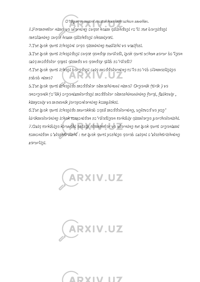 O’tilgan mavzuni mustahkamlash uchun savollar. 1.Fermentlar nima va ularning ovqat hazm qilishdagi ro’li :tut bargidagi avtolizning ovqat hazm qilishdagi ahamiyati. 2.Tut ipak qurti ichagini orqa qismining tuzilishi va vazifasi. 3.Tut ipak qurti ichagidagi ovqat qanday suriladi, ipak qurti uchun zarur bo’lgan oziq moddalar qaysi qismda va qanday qilib so’riladi? 4.Tut ipak qurti ichagi bargdagi oziq moddalarning to’la so’rib olinmasligiga sabab nima? 5.Tut ipak qurti ichagida moddalar almashinuvi nima? Organik (tirik ) va anorganik (o’lik) organizmlardagi moddalar almashinuvining farqi, fizikaviy , kimyoviy va mexanik jarayonlarning kompleksi. 6.Tut ipak qurti ichagida murakkab oqsil moddalarning, uglevod va yog’ birikmalarining ichak tomonidan so’riladigan tarkibiy qismlarga parchalanishi. 7.Oziq tarkibiga kiruvchi asosiy elementlar va ularning tut ipak qurti organizmi tomonidan o’zlashtirilishi : tut ipak qurti yoshiga qarab oziqni o’zlashtirishning zarurligi. 