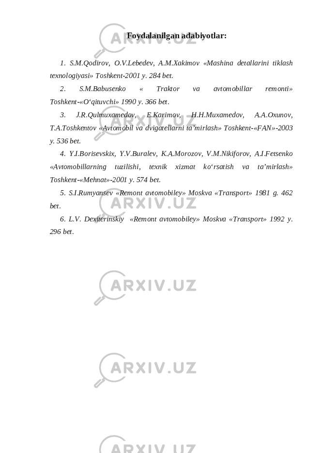 Foydalanilgan adabiyotlar : 1. S.M. Q odirov, O.V.Lebedev, A.M.Xakimov «Mashina detallarini tiklash texnologiyasi» Toshkent-2001 y. 284 bet. 2. S.M.Babusenko « Traktor va avtomobillar remonti» Toshkent-« О ‘qituvchi» 1990 y. 366 bet. 3. J.R. Q ulmuxamedov, E.Karimov, H.H.Muxamedov, A.A.Oxunov , T.A.Toshkentov «Avtomobil va dvigatellarni ta’mirlash» Toshkent-«FAN»-2003 y. 536 bet. 4. Y.I.Borisevskix, Y.V.Buralev, K.A.Morozov, V.M.Nikiforov, A.I.Fetsenko «Avtomobillarning tuzilishi, texnik xizmat k о ‘rsatish va ta’mirlash» Toshkent-«Mehnat»-2001 y. 574 bet. 5. S.I.Rumyansev «Remont avtomobiley» Moskva «Transport» 1981 g. 462 bet. 6. L.V. Dexiterinskiy «Remont avtomobiley» Moskva «Transport» 1992 y. 296 bet. 