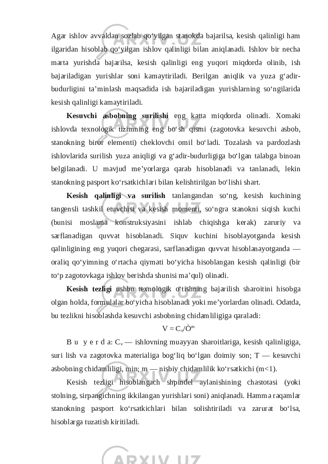 Agar ishlov avvaldan sozlab qo‘yilgan stanokda bajarilsa, kesish qalinligi ham ilgaridan hisoblab qo‘yilgan ishlov qalinligi bilan aniqlanadi. Ishlov bir necha marta yurishda bajarilsa, kesish qalinligi eng yuqori miqdorda olinib, ish bajariladigan yurishlar soni kamaytiriladi. Berilgan aniqlik va yuza g‘adir- budurligini ta’minlash maqsadida ish bajariladigan yurishlarning so‘ngilarida kesish qalinligi kamaytiriladi. Kesuvchi asbobning surilishi eng katta miqdorda olinadi. Xomaki ishlovda texnologik tizimning eng bo‘sh qismi (zagotovka kesuvchi asbob, stanokning biror elementi) cheklovchi omil bo‘ladi. Tozalash va pardozlash ishlovlarida surilish yuza aniqligi va g‘adir-budurligiga bo‘lgan talabga binoan belgilanadi. U mavjud me’yorlarga qarab hisoblanadi va tanlanadi, lekin stanokning pasport ko‘rsatkichlari bilan kelishtirilgan bo‘lishi shart. Kesish qalinligi va surilish tanlangandan so‘ng, kesish kuchining tangensli tashkil etuvchisi va kesish momenti, so‘ngra stanokni siqish kuchi (bunisi moslama konstruksiyasini ishlab chiqishga kerak) zaruriy va sarflanadigan quvvat hisoblanadi. Siquv kuchini hisoblayotganda kesish qalinligining eng yuqori chegarasi, sarflanadigan quvvat hisoblanayotganda — oraliq qo‘yimning o‘rtacha qiymati bo‘yicha hisoblangan kesish qalinligi (bir to‘p zagotovkaga ishlov berishda shunisi ma’qul) olinadi. Kesish tezligi ushbu texnologik o‘tishning bajarilish sharoitini hisobga olgan holda, formulalar bo‘yicha hisoblanadi yoki me’yorlardan olinadi. Odatda, bu tezlikni hisoblashda kesuvchi asbobning chidamliligiga qaraladi: V = C v /Ò m B u y e r d a: C v — ishlovning muayyan sharoitlariga, kesish qalinligiga, suri lish va zagotovka materialiga bog‘liq bo‘lgan doimiy son; T — kesuvchi asbobning chidamliligi, min; m — nisbiy chidamlilik ko‘rsatkichi (m<1). Kesish tezligi hisoblangach shpindel aylanishining chastotasi (yoki stolning, sirpangichning ikkilangan yurishlari soni) aniqlanadi. Hamma raqamlar stanokning pasport ko‘rsatkichlari bilan solishtiriladi va zarurat bo‘lsa, hisoblarga tuzatish kiritiladi. 