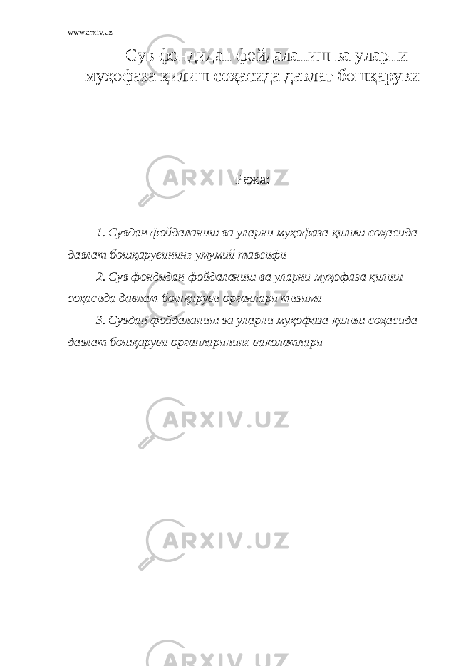 www.arxiv.uz Сув фондидан фойдаланиш ва уларни муҳофаза қилиш соҳасида давлат бошқаруви Режа: 1. Сувдан фойдаланиш ва уларни муҳофаза қилиш соҳасида давлат бошқарувининг умумий та в сифи 2. Сув фондидан фойдаланиш ва уларни муҳофаза қилиш соҳасида давлат бошқаруви органлари тизими 3. Сувдан фойдаланиш ва уларни муҳофаза қилиш соҳасида давлат бошқаруви органларининг ваколатлари 