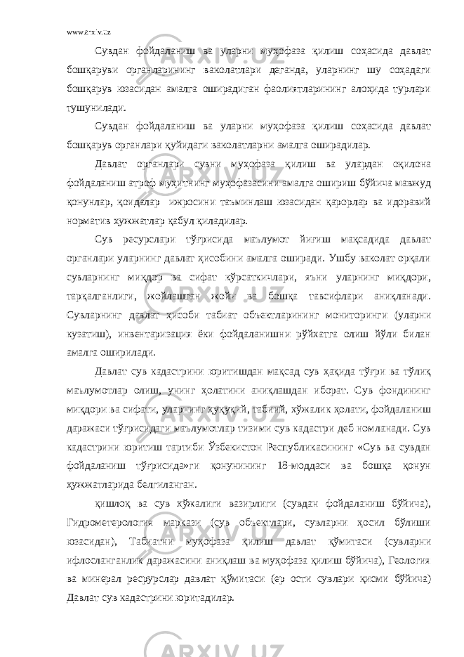 www.arxiv.uz Сувдан фойдаланиш ва уларни муҳофаза қилиш соҳасида давлат бошқаруви органларининг ваколатлари деганда, уларнинг шу соҳадаги бошқарув юзасидан амалга оширадиган фаолиятларининг алоҳида турлари тушунилади. Сувдан фойдаланиш ва уларни муҳофаза қилиш соҳасида давлат бошқарув органлари қуйидаги ваколатларни амалга оширадилар. Давлат органлари сувни муҳофаза қилиш ва улардан оқилона фойдаланиш атроф муҳитнинг муҳофазасини амалга ошириш бўйича мавжуд қонунлар, қоидалар ижросини таъминлаш юзасидан қарорлар ва идоравий норматив ҳужжатлар қабул қиладилар. Сув ресурслари тўғрисида маълумот йиғиш мақсадида давлат органлари уларнинг давлат ҳисобини амалга оширади. Ушбу ваколат орқали сувларнинг миқдор ва сифат кўрсаткичлари, яъни уларнинг миқдори, тарқалганлиги, жойлашган жойи ва бошқа тавсифлари аниқланади. Сувларнинг давлат ҳисоби табиат объектларининг мониторинги (уларни кузатиш), инвентаризация ёки фойдаланишни рўйхатга олиш йўли билан амалга оширилади. Давлат сув кадастрини юритишдан мақсад сув ҳақида тўғри ва тўлиқ маълумотлар олиш, унинг ҳолатини аниқлашдан иборат. Сув фондининг миқдори ва сифати, уларнинг ҳуқуқий, табиий, хўжалик ҳолати, фойдаланиш даражаси тўғрисидаги маълумотлар тизими сув кадастри деб номланади. Сув кадастрини юритиш тартиби Ўзбекистон Республикасининг «Сув ва сувдан фойдаланиш тўғрисида»ги қонунининг 18-моддаси ва бошқа қонун ҳужжатларида белгиланган. қишлоқ ва сув хўжалиги вазирлиги (сувдан фойдаланиш бўйича), Гидрометерология маркази (сув объектлари, сувларни ҳосил бўлиши юзасидан), Табиатни муҳофаза қилиш давлат қўмитаси (сувларни ифлосланганлик даражасини аниқлаш ва муҳофаза қилиш бўйича), Геология ва минерал ресрурслар давлат қўмитаси (ер ости сувлари қисми бўйича) Давлат сув кадастрини юритадилар. 