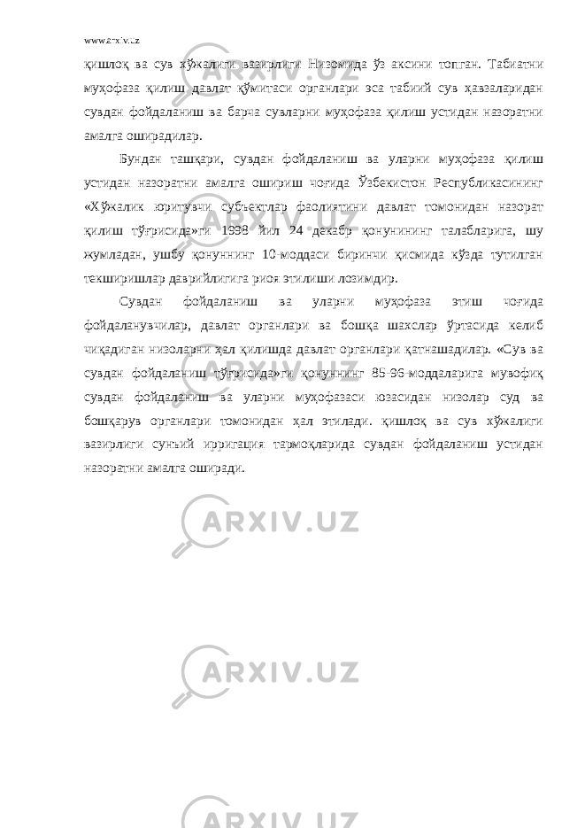 www.arxiv.uz қишлоқ ва сув хўжалиги вазирлиги Н изомида ўз аксини топган. Табиатни муҳофаза қилиш давлат қўмитаси органлари эса табиий сув ҳавзаларидан сувдан фойдаланиш ва барча сувларни муҳофаза қилиш устидан назоратни амалга оширадилар. Бундан ташқари, сувдан фойдаланиш ва уларни муҳофаза қилиш устидан назоратни амалга ошириш чоғида Ўзбекистон Республикасининг «Хўжалик юритувчи субъектлар фаолиятини давлат томонидан назорат қилиш тўғрисида»ги 1998 йил 24 декабр қонунининг талабларига, шу жумладан, ушбу қонуннинг 10-моддаси биринчи қисмида кўзда тутилган текширишлар даврийлигига риоя этилиши лозимдир. Сувдан фойдаланиш ва уларни муҳофаза этиш чоғида фойдаланувчилар, давлат органлари ва бошқа шахслар ўртасида келиб чиқадиган низоларни ҳал қилишда давлат органлари қатнашадилар. «Сув ва сувдан фойдаланиш тўғрисида»ги қонуннинг 85-96-моддаларига мувофиқ сувдан фойдаланиш ва уларни муҳофазаси юзасидан низолар суд ва бошқарув органлари томонидан ҳал этилади. қишлоқ ва сув хўжалиги вазирлиги сунъий ирригация тармоқларида сувдан фойдаланиш устидан назоратни амалга оширади. 