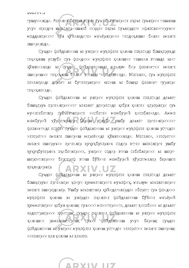 www.arxiv.uz тушунилади. Розилик бериш усули сув объектларига оқова сувларни ташлаш учун юридик шахслар ишлаб чиққан оқова сувлардаги ифлослантирувчи моддаларнинг йўл қўйиладиган меъёрларини тасдиқлаши билан амалга оширилади. Сувдан фойдаланиш ва уларни муҳофаза қилиш соҳасида бошқарув да тақиқлаш услуби сув фондини муҳофаза қилишни ташкил этишда кенг қўлланилади ва сувдан фойдаланишда маълум бир фаолиятни амалга оширишни тақиқлаш билан этишда ифодаланади. Масалан, сув муҳофаза зоналарида дарахт ва бутазорларни кесиш ва бошқа фаолият турлари тақиқланади. Сувдан фойдаланиш ва уларни муҳофаза қилиш соҳасида давлат бошқарув органларининг ваколат доирасида қабул қилган қарорлари сув муносабатлар субъектларига нисбатан мажбурий ҳисобланади. Аммо мажбурий кўрсатмалар бериш услуби ушбу давлат органларининг фаолиятида асосан сувдан фойдаланиш ва уларни муҳофаза қилиш устидан назоратни амалга ошириш жараёнида қўлланилади. Масалан, назоратни амалга оширувчи органлар ҳуқуқбузарлик содир этган шахсларга ушбу ҳуқуқбузарлик оқибатларини, уларни содир этиш сабабларини ва шарт- шароитларини бартараф этиш бўйича мажбурий кўрсатмалар беришга ҳақлидирлар. Сувдан фойдаланиш ва уларни муҳофаза қилиш соҳасида давлат бошқаруви органлари қонун ҳужжатларига мувофиқ, маълум ваколатларни амалга оширадилар. Ушбу ваколатлар қуйидагилардан иборат: сув фондини муҳофаза қилиш ва улардан оқилона фойдаланиш бўйича меъёрий ҳужжатларни қабул қилиш; сувнинг мониторинги, давлат ҳисобини ва давлат кадастрларини юритиш; сувдан оқилона фойдаланиш ва уларни муҳофаза қилишни режалаштириш; сувни фойдаланиш учун бериш; сувдан фойдаланиш ва уларни муҳофаза қилиш устидан назоратни амалга ошириш; низоларни ҳал қилиш ва ҳакозо. 