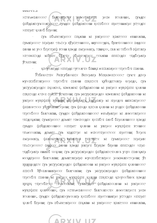 www.arxiv.uz истеъмолининг белгиланган лимитларига риоя этилиши, сувдан фойдаланувчиларнинг сувдан фойдаланиш ҳисобини юритишлари устидан назорат қилиб бориш; - сув объектларини сақлаш ва уларнинг ҳолатини яхшилаш, сувларнинг зарарли таъсир кўрсатишини, шунингдек, булғанишини олдини олиш ва уни бартараф этиш ҳамда авариялар, тошқин, сел ва табиий офатлар натижасида вайрон бўлган объектларни тиклаш юзасидан тадбирлар ўтказиш; - қонунларда назарда тутилган бошқа масалалрни тартибга солиш. Ўзбекистон Республикаси Вазирлар Маҳкамасининг сувга доир муносабатларини тартибга солиш соҳасига қуйидагилар киради, сув ресурсларидан оқилона, комплекс фойдаланиш ва уларни муҳофаза қилиш соҳасида ягона сиёсат ўтказиш; сув ресурсларидан комплекс фойдаланиш ва уларни муҳофаза этишда вазирликлар, идоралар ва юридик шахсларнинг фаолиятини уйғунлаштириш; сув фонди ҳосил қилиш ва ундан фойдаланиш тартибини белгилаш, сувдан фойдаланишнинг меъёрлари ва лимитларини тасдиқлаш; сувларнинг давлат томонидан ҳисобга олиб борилишини ҳамда сувдан фойдаланишни назорат қилиш ва уларни муҳофаза этишни таъминлаш, давлат сув кадастри ва мониторингини юритиш; йирик авариялар, фалокатлар, экология танглиги ва сувларнинг зарарли таъсирининг олдини олиш ҳамда уларга барҳам бериш юзасидан чора- тадбирлар ишлаб чиқиш; сув ресурсларидан фойдаланганлик учун солиқлар миқдорини белгилаш; давлатлараро муносабатларни ривожлантириш; ўз ҳудудидаги сув ресурсларидан фойдаланиш ва уларни муҳофаза қилишнинг асосий йўналишларини белгилаш; сув ресурсларидан фойдаланишни тартибга солиш ва уларни муҳофаза қилиш соҳасида қонунийлик ҳамда ҳуқуқ тартиботни таъминлаш; сувлардан фойдаланилиш ва уларнинг муҳофаза қилиниши, сув истеъмолининг белгиланган лимитларига риоя этилиши, сувдан фойдаланувчилар ҳисобини юритишлари устидан назорат қилиб бориш; сув объектларини сақлаш ва уларнинг ҳолатини яхшилаш, 