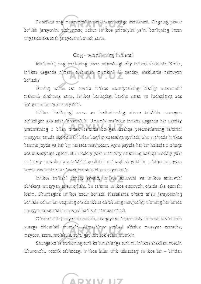 Falsafada ong muammosi in’ikos nazariyasiga asoslanadi. Ongning paydo bo’lish jarayonini tushunmoq uchun in’ikos printsipini ya’ni borliqning inson miyasida aks etish jarayonini bo’lish zarur. Ong - voqelikning in’ikosi Ma’lumki, ong borliqning inson miyasidagi oliy in’ikos shaklidir. Xo’sh, in’ikos deganda nimani tushunish mumkin? U qanday shakllarda namoyon bo’ladi? Buning uchun esa avvalo in’ikos nazariyasining falsafiy mazmunini tushunib olishimiz zarur. In’ikos borliqdagi barcha narsa va hodisalarga xos bo’lgan umumiy xususiyatdir. In’ikos borliqdagi narsa va hodisalarning o’zaro ta’sirida namoyon bo’ladigan aks etish jarayonidir. Umumiy ma’noda in’ikos deganda har qanday predmetning u bilan o’zaro ta’sirda bo’lgan boshqa predmetlarning ta’sirini muayyan tarzda aks ettirishi bilan bog’liq xossasiga aytiladi. Shu ma’noda in’ikos hamma joyda va har bir narsada mavjuddir. Ayni paytda har bir holatda u o’ziga xos xususiyatga egadir. Bir moddiy yoki ma’naviy narsaning boshqa moddiy yoki ma’naviy narsadan o’z ta’sirini qoldirish uni saqlash yoki bu ta’sirga muayyan tarzda aks ta’sir bilan javob berish kabi xususiyatlardir. In’ikos bo’lishi uchun, avvalo, in’ikos etiluvchi va in’ikos ettiruvchi ob’ektga muayyan ta’sir qilishi, bu ta’sirni in’ikos ettiruvchi o’zida aks ettirishi lozim. Shundagina in’ikos sodir bo’ladi. Narsalarda o’zaro ta’sir jarayonining bo’lishi uchun bir vaqtning o’zida ikkita ob’ektning mavjudligi ularning har birida muayyan o’zgarishlar mavjud bo’lishini taqoza qiladi. O’zaro ta’sir jarayonida modda, energiya va informatsiya almashinuvini ham yuzaga chiqarishi mumkin. Almashinuv vositasi sifatida muayyan zarracha, maydon, atom, molekula, so’z, gap ishtirok etishi mumkin. Shunga ko’ra borliqning turli ko’rinishlariga turli xil in’ikos shakllari xosdir. Chunonchi, notirik tabiatdagi in’ikos bilan tirik tabiatdagi in’ikos bir – biridan 