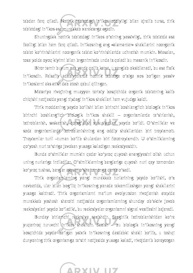 tabdan farq qiladi. Notirik tabiatdagi in’ikos oddiyligi bilan ajralib tursa, tirik tabiatdagi in’ikos esa murakkab xarakterga egadir. Shuningdek notirik tabiatdagi in’ikos o’zining passivligi, tirik tabiatda esa faolligi bilan ham farq qiladi. In’ikosning eng «elementar» shakllarini noorganik tabiat ko’rinishlarini noorganik tabiat ko’rinishlarida uchratish mumkin. Masalan, toza polda oyoq kiyimi bilan brganimizda unda iz qoladi bu mezanik in’ikosdir. Biror temir buyum zax yerda qolib ketsa, u zanglab oksidlanadi, bu esa fizik in’ikosdir. Falsafiy adabiyotlarda notirik tabiatga o’ziga xos bo’lgan passiv in’ikoslarni aks etish deb atash qabul qilingan. Materiya rivojining muayyan tarixiy bosqichida organik tabiatning kelib chiqishi natijasida yangi tipdagi in’ikos shakllari ham vujudga keldi. Tirik moddaning paydo bo’lishi bilan birinchi boshlang’ich biologik in’ikos birinchi boshlang’ich biologik in’ikos shaklli – organizmlarda ta’sirlanish, iztiroblanish, seskanish, qo’zg’alish xususiyatlari paydo bo’ldi. O’simliklar va soda organizmlarda iztiroblanishning eng oddiy shakllaridan biri tropizmoit. Tropizmlar turli –tuman bo’lib shulardan biri fototropizmdir. U o’simliklarning qo’yosh nuri ta’siriga javoban yuzaga keladigan reaktsiyasidir. Bunda o’simliklar mumkin qadar ko’proq quyosh energiyasini olish uchun uning nurlariga intiladilar. O’simliklarning barglariga quyosh nuri qay tomondan ko’proq tushsa, barglar asosan o’sha tomonga qarab o’sadi. Tirik organizmlarning yangi murakkab turlarining paydo bo’lishi, o’z navbatida, ular bilan bog’liq in’ikosning yanada takomillashgan yangi shakllarini yuzaga keltiradi. Tirik organizmlarni ma’lum evolyutsion rivojlanish etapida murakkab yashash sharoiti natijasida organizmlarning shunday ob’ektiv javob reaktsiyalari paydo bo’ladiki, bu reaktsiyalar organizmni signal vazifasini bajaradi. Bunday birlamchi reaktsiya sezishdir. Sezgirlik iztiroblanishidan ko’ra yuqoriroq turuvchi in’ikos shaklidir. Sezish – bu biologik in’ikosning yangi bosqichida paydo bo’lgan psixik in’ikosning dastlabki shakli bo’lib, u tashqi dunyoning tirik organizmga ta’siri natijasida yuzaga keladi, rivojdanib borayotgan 