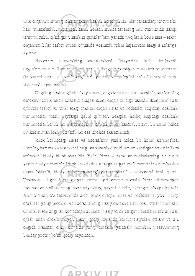 tirik organizmlarning tobora takomillashib borishi bilan ular tanasidagi to’qimalar ham ixtisoslashib, mutanosiblashib boradi. Bunda tananing turli qismlarida tashqi ta’sirini qabul qiladigan plastik to’qimalar ham yanada rivojlanib borib asta – sekin organizm bilan tashqi muhit o’rtasida vositachi rolini bajaruvchi sezgi a’zolariga aylanadi. Hayvonot dunyosining evolyutsiyasi jarayonida ko’p ho’jayrali organizmlarda ma’lum ta’sirlarni qabul qilishga moslashgan murakkab retseptorlar (ta’surotni qabul qiluvchi sezgi ho’jayralari) va qo’zg’alishni o’tkazuvchi nerv sistemasi paydo bo’ladi. Ongning boshlang’ich hissiy obrazi, eng elementar fakti sezgidir, sub’ektning ob’ektiv reallik bilan bevosita aloqasi sezgi orqali amalga oshadi. Sezgilarni hosil qiluvchi tashqi va ichki sezgi a’zolari orqali narsa va hodisalar haqidagi dastlabki ma’lumotlar inson miyasiga qabul qilinadi. Sezgilar borliq haqidagi dastlabki ma’lumotlar bo’lib, bu ma’lumotlarni to’plab umumlashtirib, ularni bir butun holda in’ikos ettirish lozim bo’ladi. Bu esa idrokda aks ettiriladi. Idrok borliqdagi narsa va hodisalarni yaxlit holda bir butun ko’rinishda, ularning hamma asosiy tashqi belgi va xususiyatlarini umumlashtirgan holda in’ikos ettiruvchi hissiy bilish shaklidir. Ya’ni idrok – narsa va hodisalarning bir butun yaxlit hissiy obrazidir. Idrok shakllarida yuzaga kelgan ma’lumotlar inson miyasida qayta ishlanib, hissiy bilishning yangi yuksak shakli – tasavvurni hosil qiladi. Tasavvur – ilgari idrok etilgan, ammo ayni vaqtda bevosita idrok etilmayotgan predmet va hodisalarning inson miyasidagi qayta ishlanib, tiklangan hissiy obrazdir. Ammo inson o’z tasavvurida oldin idrok etilgan narsa va hodisalarni, yoki ularga o’xshash yangi predmet va hodisalarning hissiy obrazini ham hosil qilishi mumkin. Chunki inson ongi ish ko’radigan obrazlar hissiy idrok etilgan narsalarni takror hosil qilish bilan cheklanmaydi. Inson ijodiy ravishda kombinatsiyala-r qilishi va o’z ongida nisbatan erkin sur’atda yangi obrazlar yaratishi mumkin. Tasavvurning bunday yuqori holati ijodiy hayolotdir. 