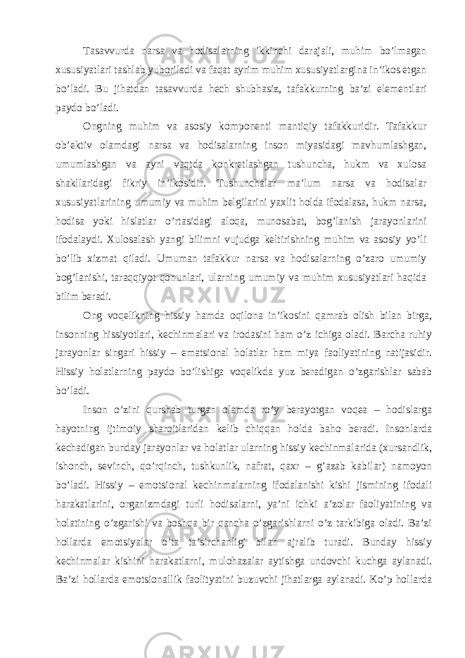 Tasavvurda narsa va hodisalarning ikkinchi darajali, muhim bo’lmagan xususiyatlari tashlab yuboriladi va faqat ayrim muhim xususiyatlargina in’ikos etgan bo’ladi. Bu jihatdan tasavvurda hech shubhasiz, tafakkurning ba’zi elementlari paydo bo’ladi. Ongning muhim va asosiy komponenti mantiqiy tafakkuridir. Tafakkur ob’ektiv olamdagi narsa va hodisalarning inson miyasidagi mavhumlashgan, umumlashgan va ayni vaqtda konkretlashgan tushuncha, hukm va xulosa shakllaridagi fikriy in’ikosidir. Tushunchalar ma’lum narsa va hodisalar xususiyatlarining umumiy va muhim belgilarini yaxlit holda ifodalasa, hukm narsa, hodisa yoki hislatlar o’rtasidagi aloqa, munosabat, bog’lanish jarayonlarini ifodalaydi. Xulosalash yangi bilimni vujudga keltirishning muhim va asosiy yo’li bo’lib xizmat qiladi. Umuman tafakkur narsa va hodisalarning o’zaro umumiy bog’lanishi, taraqqiyot qonunlari, ularning umumiy va muhim xususiyatlari haqida bilim beradi. Ong voqelikning hissiy hamda oqilona in’ikosini qamrab olish bilan birga, insonning hissiyotlari, kechinmalari va irodasini ham o’z ichiga oladi. Barcha ruhiy jarayonlar singari hissiy – ematsional holatlar ham miya faoliyatining natijasidir. Hissiy holatlarning paydo bo’lishiga voqelikda yuz beradigan o’zgarishlar sabab bo’ladi. Inson o’zini qurshab turgan olamda ro’y berayotgan voqea – hodislarga hayotning ijtimoiy sharoitlaridan kelib chiqqan holda baho beradi. Insonlarda kechadigan bunday jarayonlar va holatlar ularning hissiy kechinmalarida (xursandlik, ishonch, sevinch, qo’rqinch, tushkunlik, nafrat, qaxr – g’azab kabilar) namoyon bo’ladi. Hissiy – emotsional kechinmalarning ifodalanishi kishi jismining ifodali harakatlarini, organizmdagi turli hodisalarni, ya’ni ichki a’zolar faoliyatining va holatining o’zgarishi va boshqa bir qancha o’zgarishlarni o’z tarkibiga oladi. Ba’zi hollarda emotsiyalar o’ta ta’sirchanligi bilan ajralib turadi. Bunday hissiy kechinmalar kishini harakatlarni, mulohazalar aytishga undovchi kuchga aylanadi. Ba’zi hollarda emotsionallik faolityatini buzuvchi jihatlarga aylanadi. Ko’p hollarda 