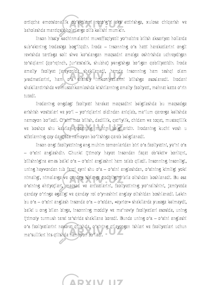 ortiqcha emotsionallik ob’ektlarni noto’g’ri aks ettirishga, xulosa chiqarish va baholashda mantiqsiz holatlarga olib kelishi mumkin. Inson hissiy kechinmalarini muvaffaqiyatli yo’naltira bilish aksariyat hollarda sub’ektning irodasiga bog’liqdir. Iroda – insonning o’z hatti harakatlarini ongli ravishda tartibga soli shva ko’zlangan maqsadni amalga oshirishda uchraydigan to’siqlarni (qo’rqinch, jur’atsizlik, shubha) yengishga bo’lgan qobiliyatidir. Iroda amaliy faoliyat jarayonida shakllanadi, hamda insonning ham tashqi olam predmetlarini, ham o’z shahsiy imkoniyatlarini bilishga asoslanadi. Irodani shakllantirishda va mustahkamlashda kishilarning amaliy faoliyati, mehnat katta o’rin tutadi. Irodaning ongdagi faoliyati harakat maqsadini belgilashda bu maqsadga erishish vositalari va yo’l – yo’riqlarini oldindan aniqlab, ma’lum qarorga kelishda namoyon bo’ladi. O’zini tuta bilish, dadillik, qat’iylik, chidam va toqat, mustaqillik va boshqa shu kabilar irodaning muhim belgilaridir. Irodaning kuchi vash u sifatlarning qay darajada namoyon bo’lishiga qarab belgilanadi. Inson ongi faoliyatining eng muhim tomonlaridan biri o’z faoliyatini, ya’ni o’z – o’zini anglashdir. Chunki ijtimoiy hayot insondan faqat ob’ektiv borliqni, bilishnigina emas balki o’z – o’zini anglashni ham talab qiladi. Insonning insonligi, uning hayvondan tub farqi ayni shu o’z – o’zini anglashdan, o’zining kimligi yoki nimaligi, nimalarga va qanday ishlarga qodirligini bila olishdan boshlanadi. Bu esa o’zining ehtiyojlari, maqsad va anfaatlarini, faoliyatining yo’nalishini, jamiyatda qanday o’ringa egaligi va qanday rol o’ynashini anglay olishidan boshlanadi. Lekin bu o’z – o’zini anglash insonda o’z – o’zidan, «aprior» shakllarda yuzaga kelmaydi, balki u ong bilan birga, insonning moddiy va ma’naviy faoliyatlari asosida, uning ijtimoiy turmush tarzi ta’sirida shakllana boradi. Bunda uning o’z – o’zini anglashi o’z faoliyatlarini nazorat qilishda, o’zining qilayotgan ishlari va faoliyatlari uchun ma’sullikni his qilishda namoyon bo’ladi. 