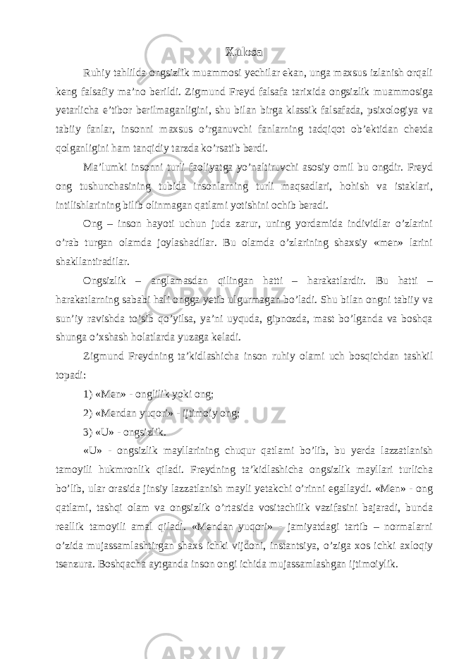 Xulosa Ruhiy tahlilda ongsizlik muammosi yechilar ekan, unga maxsus izlanish orqali keng falsafiy ma’no berildi. Zigmund Freyd falsafa tarixida ongsizlik muammosiga yetarlicha e’tibor berilmaganligini, shu bilan birga klassik falsafada, psixologiya va tabiiy fanlar, insonni maxsus o’rganuvchi fanlarning tadqiqot ob’ektidan chetda qolganligini ham tanqidiy tarzda ko’rsatib berdi. Ma’lumki insonni turli faoliyatga yo’naltiruvchi asosiy omil bu ongdir. Freyd ong tushunchasining tubida insonlarning turli maqsadlari, hohish va istaklari, intilishlarining bilib olinmagan qatlami yotishini ochib beradi. Ong – inson hayoti uchun juda zarur, uning yordamida individlar o’zlarini o’rab turgan olamda joylashadilar. Bu olamda o’zlarining shaxsiy «men» larini shakllantiradilar. Ongsizlik – anglamasdan qilingan hatti – harakatlardir. Bu hatti – harakatlarning sababi hali ongga yetib ulgurmagan bo’ladi. Shu bilan ongni tabiiy va sun’iy ravishda to’sib qo’yilsa, ya’ni uyquda, gipnozda, mast bo’lganda va boshqa shunga o’xshash holatlarda yuzaga keladi. Zigmund Freydning ta’kidlashicha inson ruhiy olami uch bosqichdan tashkil topadi: 1) «Men» - onglilik yoki ong; 2) «Mendan yuqori» - ijtimoiy ong; 3) «U» - ongsizlik. «U» - ongsizlik mayllarining chuqur qatlami bo’lib, bu yerda lazzatlanish tamoyili hukmronlik qiladi. Freydning ta’kidlashicha ongsizlik mayllari turlicha bo’lib, ular orasida jinsiy lazzatlanish mayli yetakchi o’rinni egallaydi. «Men» - ong qatlami, tashqi olam va ongsizlik o’rtasida vositachilik vazifasini bajaradi, bunda reallik tamoyili amal qiladi. «Mendan yuqori» - jamiyatdagi tartib – normalarni o’zida mujassamlashtirgan shaxs ichki vijdoni, instantsiya, o’ziga xos ichki axloqiy tsenzura. Boshqacha aytganda inson ongi ichida mujassamlashgan ijtimoiylik. 