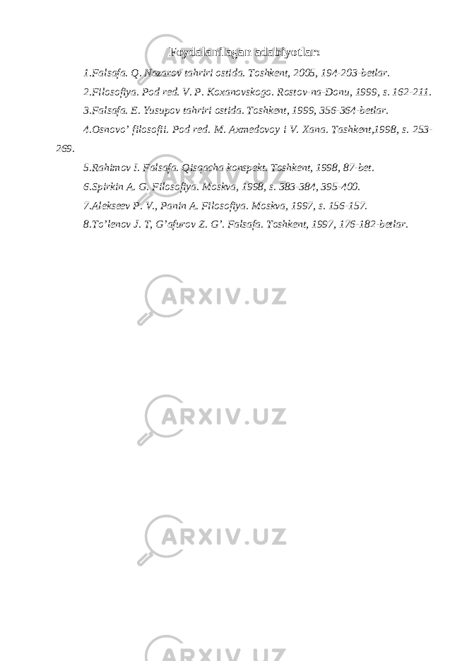 Foydalanilagan adabiyotlar: 1. Falsafa. Q. Nazarov tahriri ostida. Toshkent, 2005, 194-203-betlar. 2. Filosofiya. Pod red. V. P. Koxanovskogo. Rostov-na-Donu, 1999, s. 162-211. 3. Falsafa. E. Yusupov tahriri ostida. Toshkent, 1999, 356-364-betlar. 4. Osnovo’ filosofii. Pod red. M. Axmedovoy i V. Xana. Tashkent,1998, s. 253- 269. 5. Rahimov I. Falsafa. Qisqacha konspekt. Toshkent, 1998, 87-bet. 6. Spirkin A. G. Filosofiya. Moskva, 1998, s. 383-384, 395-400. 7. Alekseev P. V., Panin A. Filosofiya. Moskva, 1997, s. 156-157. 8. To’lenov J. T, G’afurov Z. G’. Falsafa. Toshkent, 1997, 176-182-betlar. 