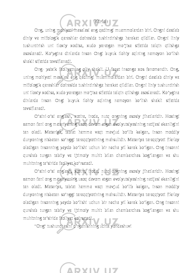 Kirish Ong, uning mohiyati masalasi eng qadimgi muammolardan biri. Ongni dastlab diniy va mifologik qarashlar doirasida tushintirishga harakat qildilar. Ongni liniy tushuntirish uni iloxiy xodisa, xudo yaratgan mo’jiza sifatida talqin qilishga asoslanadi. Ko’pgina dinlarda inson Ongi buyuk ilohiy aqlning namoyon bo’lish shakli sifatida tavsiflanadi. Ong- psixik faoliyatning oliy shakli. U faqat insonga xos fenomendir. Ong, uning mohiyati masalasi eng qadimgi muammolardan biri. Ongni dastlab diniy va mifologik qarashlar doirasida tushintirishga harakat qildilar. Ongni liniy tushuntirish uni iloxiy xodisa, xudo yaratgan mo’jiza sifatida talqin qilishga asoslanadi. Ko’pgina dinlarda inson Ongi buyuk ilohiy aqlning namoyon bo’lish shakli sifatida tavsiflanadi. O’zini-o’zi anglash, xotira, iroda, nutq ongning asosiy jihatlaridir. Hozirgi zamon fani ong materiyaning uzoq davom etgan evolyutsiyasining natijasi ekanligini tan oladi. Materiya, tabiat hamma vaqt mavjud bo’lib kelgan, inson moddiy dunyoning nisbatan so’nggi taraqqiyotining mahsulidir. Materiya taraqqiyoti fikrlay oladigan insonning paydo bo’lishi uchun bir necha yil kerak bo’lgan. Ong insonni qurshab turgan tabiiy va ijtimoiy muhit bilan chambarchas bog’langan va shu muhitning ta’sirida faoliyat ko’rsatadi. O’zini-o’zi anglash, xotira, iroda, nutq ongning asosiy jihatlaridir. Hozirgi zamon fani ong materiyaning uzoq davom etgan evolyutsiyasining natijasi ekanligini tan oladi. Materiya, tabiat hamma vaqt mavjud bo’lib kelgan, inson moddiy dunyoning nisbatan so’nggi taraqqiyotining mahsulidir. Materiya taraqqiyoti fikrlay oladigan insonning paydo bo’lishi uchun bir necha yil kerak bo’lgan. Ong insonni qurshab turgan tabiiy va ijtimoiy muhit bilan chambarchas bog’langan va shu muhitning ta’sirida faoliyat ko’rsatadi. &#34;Ong&#34; tushunchasini o’rganishning uchta yondashuvi 