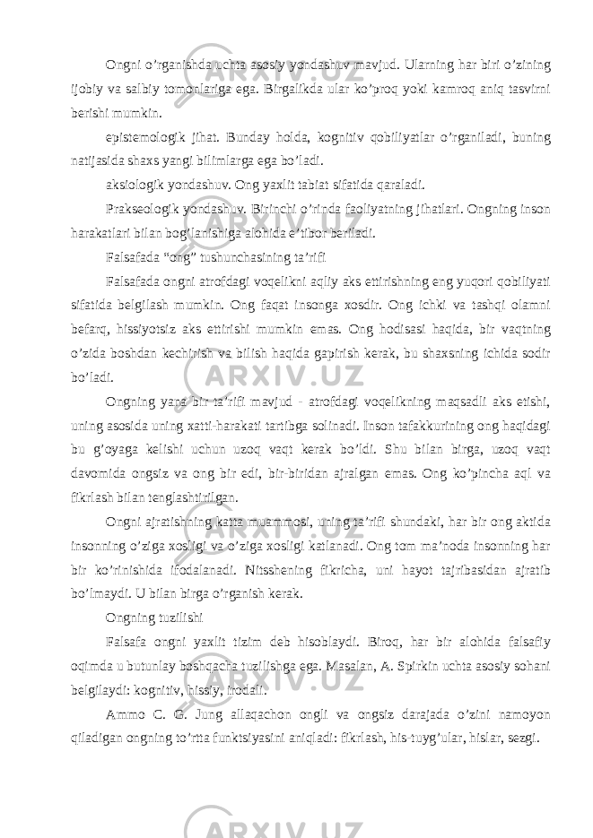 Ongni o’rganishda uchta asosiy yondashuv mavjud. Ularning har biri o’zining ijobiy va salbiy tomonlariga ega. Birgalikda ular ko’proq yoki kamroq aniq tasvirni berishi mumkin. epistemologik jihat. Bunday holda, kognitiv qobiliyatlar o’rganiladi, buning natijasida shaxs yangi bilimlarga ega bo’ladi. aksiologik yondashuv. Ong yaxlit tabiat sifatida qaraladi. Prakseologik yondashuv. Birinchi o’rinda faoliyatning jihatlari. Ongning inson harakatlari bilan bog’lanishiga alohida e’tibor beriladi. Falsafada “ong” tushunchasining ta’rifi Falsafada ongni atrofdagi voqelikni aqliy aks ettirishning eng yuqori qobiliyati sifatida belgilash mumkin. Ong faqat insonga xosdir. Ong ichki va tashqi olamni befarq, hissiyotsiz aks ettirishi mumkin emas. Ong hodisasi haqida, bir vaqtning o’zida boshdan kechirish va bilish haqida gapirish kerak, bu shaxsning ichida sodir bo’ladi. Ongning yana bir ta’rifi mavjud - atrofdagi voqelikning maqsadli aks etishi, uning asosida uning xatti-harakati tartibga solinadi. Inson tafakkurining ong haqidagi bu g’oyaga kelishi uchun uzoq vaqt kerak bo’ldi. Shu bilan birga, uzoq vaqt davomida ongsiz va ong bir edi, bir-biridan ajralgan emas. Ong ko’pincha aql va fikrlash bilan tenglashtirilgan. Ongni ajratishning katta muammosi, uning ta’rifi shundaki, har bir ong aktida insonning o’ziga xosligi va o’ziga xosligi katlanadi. Ong tom ma’noda insonning har bir ko’rinishida ifodalanadi. Nitsshening fikricha, uni hayot tajribasidan ajratib bo’lmaydi. U bilan birga o’rganish kerak. Ongning tuzilishi Falsafa ongni yaxlit tizim deb hisoblaydi. Biroq, har bir alohida falsafiy oqimda u butunlay boshqacha tuzilishga ega. Masalan, A. Spirkin uchta asosiy sohani belgilaydi: kognitiv, hissiy, irodali. Ammo C. G. Jung allaqachon ongli va ongsiz darajada o’zini namoyon qiladigan ongning to’rtta funktsiyasini aniqladi: fikrlash, his-tuyg’ular, hislar, sezgi. 