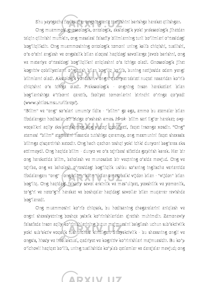 Shu paytgacha faylasuflar ongning aniq tuzilishini berishga harakat qilishgan. Ong muammosi gnoseologik, ontologik, aksiologik yoki prakseologik jihatdan talqin qilinishi mumkin, ong masalasi falsafiy bilimlarning turli bo’limlari o’rtasidagi bog’liqlikdir. Ong muammosining ontologik tomoni uning kelib chiqishi, tuzilishi, o’z-o’zini anglash va ongsizlik bilan aloqasi haqidagi savollarga javob berishni, ong va materiya o’rtasidagi bog’liqlikni aniqlashni o’z ichiga oladi. Gnoseologik jihat kognitiv qobiliyatlarni o’rganish bilan bog’liq bo’lib, buning natijasida odam yangi bilimlarni oladi. Aksiologik yondashuv ongni qadriyat tabiati nuqtai nazaridan ko’rib chiqishni o’z ichiga oladi. Prakseologik - ongning inson harakatlari bilan bog’lanishiga e’tiborni qaratib, faoliyat tomonlarini birinchi o’ringa qo’yadi (www.philos.msu.ru/libray/). &#34;Bilim&#34; va &#34;ong&#34; so’zlari umumiy ildiz - &#34;bilim&#34; ga ega, ammo bu atamalar bilan ifodalangan hodisalar bir-biriga o’xshash emas.   Idrok - bilim sari ilg’or harakat;   ong - voqelikni aqliy aks ettirishning eng yuqori qobiliyati, faqat insonga xosdir. “Ong” atamasi “bilim” atamasini nazarda tutishiga qaramay, ong mazmunini faqat shaxssiz bilimga qisqartirish xatodir. Ong hech qachon tashqi yoki ichki dunyoni beg’araz aks ettirmaydi. Ong haqida bilim - dunyo va o’z tajribasi sifatida gapirish kerak. Har bir ong harakatida bilim, baholash va munosabat bir vaqtning o’zida mavjud. Ong va tajriba, ong va baholash o’rtasidagi bog’liqlik ushbu so’zning inglizcha variantida ifodalangan: &#34;ong&#34; - ong bilim &#34;bilim&#34; bilan emas, balki vijdon bilan - &#34;vijdon&#34; bilan bog’liq. Ong haqidagi falsafiy savol erkinlik va mas’uliyat, yaxshilik va yomonlik, to’g’ri va noto’g’ri harakat va boshqalar haqidagi savollar bilan muqarrar ravishda bog’lanadi. Ong muammosini ko’rib chiqsak, bu hodisaning chegaralarini aniqlash va ongni shaxsiyatning boshqa psixik ko’rinishlaridan ajratish muhimdir. Zamonaviy falsafada inson aqliy ko’rinishlarining butun majmuasini belgilash uchun sub’ektivlik yoki sub’ektiv voqelik tushunchasi kiritilgan. Subyektivlik - bu shaxsning ongli va ongsiz, hissiy va intellektual, qadriyat va kognitiv ko’rinishlari majmuasidir. Bu ko’p o’lchovli haqiqat bo’lib, uning tuzilishida ko’plab qatlamlar va darajalar mavjud; ong 