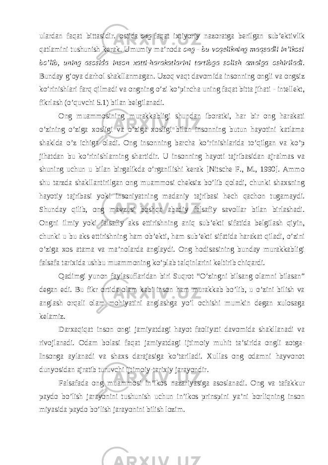 ulardan faqat bittasidir. ostida   ong   faqat ixtiyoriy nazoratga berilgan sub’ektivlik qatlamini tushunish kerak. Umumiy ma’noda   ong   - bu voqelikning maqsadli in’ikosi bo’lib, uning asosida inson xatti-harakatlarini tartibga solish amalga oshiriladi . Bunday g’oya darhol shakllanmagan. Uzoq vaqt davomida insonning ongli va ongsiz ko’rinishlari farq qilmadi va ongning o’zi ko’pincha uning faqat bitta jihati - intellekt, fikrlash (o’quvchi 5.1) bilan belgilanadi. Ong muammosining murakkabligi shundan iboratki, har bir ong harakati o’zining o’ziga xosligi va o’ziga xosligi bilan insonning butun hayotini katlama shaklda o’z ichiga oladi. Ong insonning barcha ko’rinishlarida to’qilgan va ko’p jihatdan bu ko’rinishlarning shartidir. U insonning hayoti tajribasidan ajralmas va shuning uchun u bilan birgalikda o’rganilishi kerak [Nitsche F., M., 1990]. Ammo shu tarzda shakllantirilgan ong muammosi cheksiz bo’lib qoladi, chunki shaxsning hayotiy tajribasi yoki insoniyatning madaniy tajribasi hech qachon tugamaydi. Shunday qilib, ong mavzusi boshqa abadiy falsafiy savollar bilan birlashadi. Ongni ilmiy yoki falsafiy aks ettirishning aniq sub’ekti sifatida belgilash qiyin, chunki u bu aks ettirishning ham ob’ekti, ham sub’ekti sifatida harakat qiladi, o’zini o’ziga xos atama va ma’nolarda anglaydi. Ong hodisasining bunday murakkabligi falsafa tarixida ushbu muammoning ko’plab talqinlarini keltirib chiqardi. Qadimgi yunon faylasuflaridan biri Suqrot “O’zingni bilsang olamni bilasan” degan edi. Bu fikr ortida olam kabi inson ham murakkab bo’lib, u o’zini bilish va anglash orqali olam mohiyatini anglashga yo’l ochishi mumkin degan xulosaga kelamiz. Darxaqiqat inson ongi jamiyatdagi hayot faoliyati davomida shakllanadi va rivojlanadi. Odam bolasi faqat jamiyatdagi ijtimoiy muhit ta’sirida ongli zotga- Insonga aylanadi va shaxs darajasiga ko’tariladi. Xullas ong odamni hayvonot dunyosidan ajratib turuvchi ijtimoiy-tarixiy jarayondir. Falsafada ong muammosi in’ikos nazariyasiga asoslanadi. Ong va tafakkur paydo bo’lish jarayonini tushunish uchun in’ikos prinspini ya’ni borliqning inson miyasida paydo bo’lish jarayonini bilish lozim. 