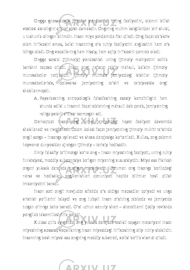 Ongga gnoseologik jihatdan yondoshish uning faoliyatini, olamni bilish vositasi eknaligini e’tirof etish demakdir. Ongning muhim belgilaridan biri shuki, u tushunib olingan bilimdir. Inson miya yordamida fikr qiladi. Ong faqat ob’ektiv olam in’ikosini emas, balki insonning o’z ruhiy faoliyatini anglashini ham o’z ichiga oladi. Ong voqelikning ham hissiy, ham aqliy in’ikosini qamrab oladi. Ongga sotsial (ijtimoiy) yondoshish uning ijtimoiy mohiyatini ochib berishni taqozo qiladi. Inson ongi nafaqat tabiiy mahsul, balkim ijtimoiy munosabatlar natijasidir. Ijtimoiy muhitsiz jamiyatdagi kishilar ijtimoiy munosabatlarisiz, qolaversa jamiyatning ta’siri va tarbiyasisiz ongi shakllanmaydi. A. Feyerbaxning antropologik falsafasining asosiy kamchiligini ham shunda ediki u insonni faqat tabiatning mahsuli deb qarab, jamiyatning roliga yetarli e’tibor bermagan edi. Darhaqiqat inson ongi uning jamiyatdagi hayot faoliyati davomida shakllanadi va rivojlanadi. Odam bolasi faqat jamiyatning ijtimoiy muhiti ta’sirida ongli zotga – insonga aylanadi va shaxs darajasiga ko’tariladi. Xullas, ong odamni hayvonot dunyosidan ajratgan ijtimoiy – tarixiy hodisadir. Ilmiy falsafiy ta’limotga ko’ra ong – inson miyasining faoliyati, uning ruhiy funktsiyasi, moddiy substantsiya bo’lgan miyaning xususisiyidir. Miya esa fikrlash organi yuksak darajada tuzilgan materiyadir. Umuman ong insonga borliqdagi narsa va hodisalar, bog’lanishlari qonuniyati haqida bilimlar hosil qilish imkoniyatini beradi. Inson zoti ongli mavjudot sifatida o’z oldiga maqsadlar qo’yadi va unga erishish yo’llarini izlaydi va ong iufayli inson o’zining tabiatda va jamiyatda tutgan o’rniga baho beradi. O’zi uchun zaruriy shart – sharoitlarni ijodiy ravishda yangilab takomillashtirib boradi. Xulosa qilib aytganda, ong yuksak darajada tashkil topgan materiyani inson miyasining xossasi, voqelikning inson miyasidagi in’ikosining oliy ruhiy shaklidir. Insonning bosh miyasi esa ongning moddiy subetrati, xolisi bo’lib xizmat qiladi. 