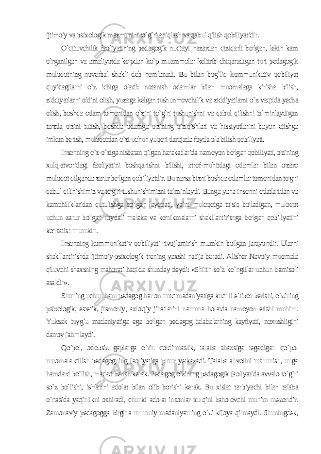 ijtimoiy va psixo logik mazmunini to`g`ri aniqlash va qabul qilish qobiliyatidir. O`qituvchilik faoliyatining pedagogik nuqtayi nazardan qiziqarli bo&#39;lgan, lekin kam o`rganilgan va amaliyotda ko&#39;pdan ko`p muammolar keltirib chiqaradigan turi pedagogik muloqotning noverbal shakli deb nomlanadi. Bu bilan bog`liq kommunikativ qobiliyat quyidagilarni o`z ichiga oladi: notanish odamlar bilan muomalaga kirisha bilish, ziddiyatlarni oldini olish, yuzaga kelgan tushunmovchilik va ziddiyatlarni o`z vaqtida yecha olish, boshqa odam tomonidan o`zini to`g`ri tushunishni va qabul qilishni ta`minlaydigan tarzda o&#39;zini tutish, boshqa odamga o&#39;zining qiziqishlari va hissiyotlarini bayon etishga imkon berish, muloqotdan o`zi uchun yuqori darajada foyda ola bilish qobiliyati. Insonning o`z-o`ziga nisbatan qilgan harakatlarida namoyon bo&#39;lgan qobiliyati, o&#39;zining xulq-atvoridagi faoliyatini boshqarishni bilishi, atrof-muhitdagi odamlar bilan o&#39;zaro muloqot qilganda zarur bo&#39;lgan qobiliyatdir. Bu narsa bizni boshqa odamlar tomonidan to&#39;g&#39;ri qabul qilinishimiz va to&#39;g&#39;ri tushunishimizni ta`minlaydi. Bunga yana insonni odatlaridan va kamchiliklaridan qutulishga bo&#39;lgan layoqati, ya`ni muloqotga to&#39;siq bo&#39;ladigan, muloqot uchun zarur bo&#39;lgan foydali malaka va ko&#39;nikmalarni shakllantirisnga bo&#39;lgan qobiliyatini ko&#39;rsatish mumkin. Insonning kommunikativ qobiliyati rivojlamirish mumkin bo&#39;lgan jarayondir. Ularni shakllantirishda ijtimoiy-psixologik trening yaxshi natija beradi. Alisher Navoiy muomala qiluvchi shaxsning mahorati haqi da shunday deydi: «Shirin so`z ko`ngillar uchun bamisoli asaldir». Shuning uchun ham pedagog har on nutq madaniyatiga kuch li e`tibor berishi, o`zining psixologik, estetik, jismoniy, axlo qiy jihatlarini namuna holatda namoyon etishi muhim. Yuksak tuyg`u madaniyatiga ega bo&#39;lgan pedagog talabalarning kayfiyati, noxushligini darrov fahmlaydi. Qo`pol, odobsiz gaplarga o`rin qoldirmaslik, talaba shaxsiga tegadigan qo`pol muomala qilish pedagogning faoliyatiga putur yetkazadi. Talaba ahvolini tushunish, unga hamdard bo`lish, madad berish kerak. Pedagog o`zining pedagogik faoliyatida avvalo to`g`ri so`z bo`lishi, ishlarini adolat bilan olib borishi kerak. Bu xislat tar biyachi bilan talaba o`rtasida yaqinlikni oshiradi, chunki adolat in sonlar xulqini baholovchi muhim mezondir. Zamonaviy pedagogga birgina umumiy madaniyatning o`zi kifoya qilmaydi. Shuningdek, 