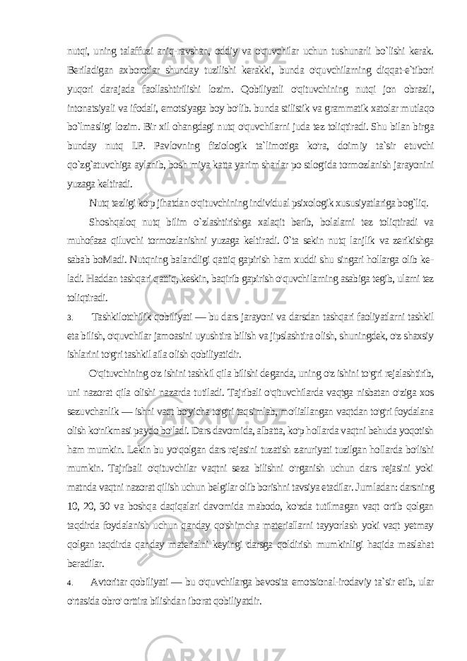 nutqi, uning talaffuzi aniq-ravshan, oddiy va o&#39;quvchilar uchun tushunarli bo`lishi kerak. Beriladigan axborotlar shunday tuzilishi kerakki, bunda o&#39;quvchilarning diqqat-e`tibori yuqori dara jada faollashtirilishi lozim. Qobiliyatli o&#39;qituvchining nutqi jon obrazli, intonatsiyali va ifodali, emotsiyaga boy bo&#39;lib. bunda stilistik va grammatik xatolar mutlaqo bo`lmasligi lozim. Bir xil ohangdagi nutq o&#39;quvchilarni juda tez toliqtiradi. Shu bilan bir ga bunday nutq I.P. Pavlovning fiziologik ta`limotiga ko&#39;ra, doim iy ta`sir etuvchi qo`zg`atuvchiga aylanib, bosh miya katta ya rim sharlar po stlog&#39;ida tormozlanish jarayonini yuzaga keltiradi. Nutq tezligi ko&#39;p jihatdan o&#39;qituvchining individual psixologik xususiyatlariga bog`liq. Shoshqaloq nutq bilim o`zlashtirishga xalaqit berib, bolalarni tez toliqtiradi va muhofaza qiluvchi tormozlanishni yuzaga kelti radi. 0`ta sekin nutq lanjlik va zerikishga sabab boMadi. Nutqning balandligi qattiq gapirish ham xuddi shu singari hollarga olib ke - ladi. Haddan tashqari qattiq, keskin, baqirib gapirish o&#39;quvchi larning asabiga tegib, ularni tez toliqtiradi. 3. Tashkilotchilik qobiliyati — bu dars jarayoni va darsdan tashqari faoliyatlarni tashkil eta bilish, o&#39;quvchilar jamoasini uyushtira bilish va jipslashtira olish, shuningdek, o&#39;z shaxsiy ishlarini to&#39;g&#39;ri tashkil aila olish qobiliyatidir. O&#39;qituvchining o&#39;z ishini tashkil qila bilishi deganda, uning o&#39;z ishini to&#39;g&#39;ri rejalashtirib, uni nazorat qila olishi nazarda tu tiladi. Tajribali o&#39;qituvchilarda vaqtga nisbatan o&#39;ziga xos sezuvchanlik — ishni vaqt bo&#39;yicha to&#39;g&#39;ri taqsimlab, mo&#39;liallangan vaqtdan to&#39;g&#39;ri foydalana olish ko&#39;nikmasi paydo bo&#39;ladi. Dars davomida, albatta, ko&#39;p hollarda vaqtni behuda yoqotish ham mumkin. Lekin bu yo&#39;qolgan dars rejasini tuzatish zaruriyati tuzilgan hollarda bo&#39;lishi mumkin. Tajribali o&#39;qituvchilar vaqtni seza bilishni o&#39;rganish uchun dars rejasini yoki matnda vaqtni nazorat qilish uchun belgilar olib borishni tavsiya etadilar. Jum ladan: darsning 10, 20, 30 va boshqa daqiqalari davomida mabodo, ko&#39;zda tutilmagan vaqt ortib qolgan taqdirda foydalanish uchun qanday qo&#39;shimcha materiallarni tayyorlash yoki vaqt yetmay qolgan taqdirda qanday materialni keyingi darsga qoldirish mumkinligi haqida maslahat beradilar. 4. Avtoritar qobiliyati — bu o&#39;quvchilarga bevosita emotsional-irodaviy ta`sir etib, ular o&#39;rtasida obro&#39; orttira bilishdan ibo rat qobiliyatdir. 