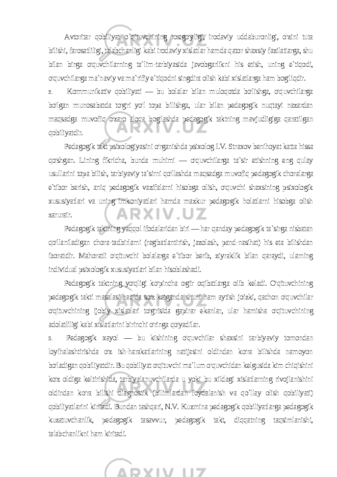 Avtoritar qobiliyat о `qituvchining rostgo&#39;yligi, irodaviy uddaburonligi, o&#39;zini tuta bilishi, farosatliligi, talabchanligi kabi irodaviy xislatlar hamda qator shaxsiy fazilatiarga, shu bilan birga o&#39;quvchilarning ta`lim-tarbiyasida javobgarlikni his etish, uning e`tiqodi, o&#39;quvchilarga ma`naviy va ma`rifiy e`tiqodni singdira olish kabi xislatlarga ham bog&#39;liqdir. 5. Kommunikativ qobiliyati — bu bolalar bilan muloqotda bo&#39;lishga, o&#39;quvchilarga bo&#39;lgan munosabatda to&#39;g&#39;ri yo&#39;l topa bi lishga, ular bilan pedagogik nuqtayi nazardan maqsadga muvofiq o&#39;zaro aloqa bog&#39;lashda pedagogik taktning mavjudligiga qaratil gan qobiliyatdir. Pedagogik takt psixologiyasini o&#39;rganishda psixolog I.V. Straxov benihoyat katta hissa qo&#39;shgan. Lining fikricha, bunda muhimi — o&#39;quvchilarga ta`sir etishning eng qulay usullarini topa bilish, tarbiyaviy ta`sirni qo&#39;llashda maqsadga muvofiq pedagogik choralarga e`tibor berish, aniq pedagogik vazifalarni hisobga olish, o&#39;quvchi shaxsining psixologik xususiyatlari va uning imkoniyatlari hamda mazkur pedagogik holatlarni hisobga olish zarurair. Pedagogik taktning yaqqol ifodalaridan biri — har qanday pedagogik ta`sirga nisbatan qo&#39;llaniladigan chora-tadbirlarni (rag&#39;batlantirish, jazolash, pand-nasihat) his eta bilishdan iborat dir. Mahoratli o&#39;qituvchi bolalarga e`tibor berib, ziyraklik bilan qaraydi, ularning individual psixologik xususiyatlari bilan hisoblashadi. Pedagogik taktning yo&#39;qligi ko&#39;pincha og&#39;ir oqibatlarga olib keladi. O&#39;qituvchining pedagogik takti masalasi haqida so&#39;z ketganda shuni ham aytish joizki, qachon o&#39;quvchilar o&#39;qituvchining ijobiy xislatlari to&#39;g&#39;risida gapirar ekanlar, ular hamisha o&#39;qituv chining adolatliligi kabi xislatlarini birinchi o&#39;ringa qo&#39;yadilar. 6. Pedagogik xayol — bu kishining o&#39;quvchilar shaxsini tar biyaviy tomondan loyihalashtirishda o&#39;z ish-harakatlarining natijasini oldindan ko&#39;ra bilishda namoyon bo&#39;ladigan qobiliyat dir. Bu qobiliyat o&#39;qituvchi ma`lum o&#39;quvchidan kelgusida kim chiqishini ko&#39;z oldiga keltirishida, tarbiyalanuvchilarda u yoki bu xildagi xislatlarning rivojlanishini oldindan ko&#39;ra bilishi dia gnostik (bilimlardan foydalanish va qo`llay olish qobiliyati) qobiliyatlarini kiritadi. Bundan tashqari, N.V. Kuzmina pedagogik qobiliyatlarga pedagogik kuzatuvchanlik, pedagogik tasavvur, pedagogik takt, diqqatning taqsimlanishi, talabchanlikni ham kiritadi. 