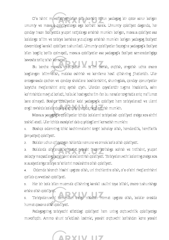 O`z ishini muvaffaqiyat bilan olib borishi uchun pedagog bir qator zarur bo&#39;lgan umumiy va maxsus qobiliyatlarga ega bo&#39;li shi kerak. Umumiy qobiliyat deganda, har qanday inson faoliyatida yuqori natijalarga erishish mumkin bo&#39;lgan, maxsus qobiliyat esa bolalarga ta`lim va tarbiya berishaa yutuqlarga erishish mum kin bo&#39;lgan pedagog faoliyati davomidagi kerakli qobiliyat tushuniladi. Umumiy qobiliyatlar faqatgina pedagogik faoliyat bilan bog&#39;liq bo&#39;lib qolmaydi, maxsus qobiliyatlar esa pedagogik faoli yat samaradorligiga bevosita to&#39;liq ta`sir ko&#39;rsatadi. Bu barcha maxsus qobiliyatlar — ta`lim berish, o&#39;qitish, o&#39;rgatish uchta o&#39;zaro bog&#39;langan bilim olish, malaka oshirish va ko&#39;nikma hosil qilishning jihatlaridir. Ular ontogenezda qachon va qanday shakllana boshlanishini, shuningdek, qanday qonuniyatlar bo&#39;yicha rivojlanishini aniq aytish qiyin. Ulardan qaysilaridir tug&#39;ma hisoblanib, zehn ko`rinishida mavjud bo&#39;ladi, holbuki hozirgacha ilm-fan bu narsalar to&#39;g&#39;risida aniq ma`lumot bera olmaydi. Boshqa qobiliyatlar kabi pedagogik qobiliyat ham tarbiyalanadi va ularni ongli ravishda bolalarda shakllantirish hamda rivojlantirish mumkin. Maxsus peaagogik qobiliyatlar ichida bolalarni tarbiyalash qo biliyati o&#39;ziga xos sinfni tashkil etadi. Ular ichida asosiylari deb quyidagilarni ko&#39;rsatish mumkin: 1. Boshqa odamning ichki kechinmalarini to&#39;g&#39;ri baholay olish, hamdardlik, hamfikrlik (empatiya) qobiliyati. 2. Bolalar uchun qilayotgan ishlarida namuna va o&#39;rnak bo&#39;la olish qobiliyati. 3. Bolalarda oliyjanoblik hissini. yaxshi inson bo&#39;lishga xohish va intilishni, yuqori axloqiy maqsadlarga erishishni shakllanti rish qobiliyati. Tarbiyalanuvchi bolaning o&#39;ziga xos xususiyatlariga tarbiya ta`sirlarini moslashtira olish qobiliyati. 4. Odamda ishonch hissini uyg&#39;ota olish, uni tinchlantira olish, o`z-o`zini rivojlantirishni qo&#39;llab-quvvatlash qobiliyati. 5. Har bir bola bilan muomala qilishning kerakli usulini topa bilishi, o&#39;zaro tushunishga erisha olish qobiliyati. 6. Tarbiyalanuvchi tomonidan o&#39;ziga nisbatan hurmat uyg&#39;ota olish, bolalar orasida hurmat qozona olish qobiliyati. Pedagogning tarbiyachi sifatidagi qobiliyati ham uning o&#39;qituvchilik qobiliyatiga muvofiqdir. Ammo shuni ta`kidlash lozimki, yaxshi o&#39;qituvchi bo&#39;lishdan ko&#39;ra yaxshi 