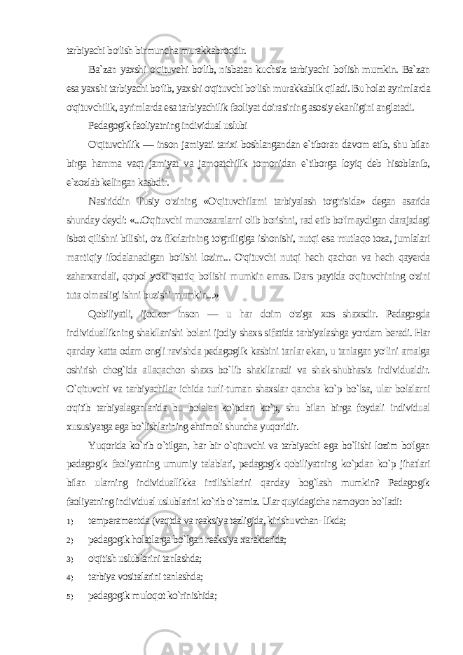 tarbiyachi bo&#39;lish bir muncha murakkabroqdir. Ba`zan yaxshi o&#39;qituvchi bo&#39;lib, nisbatan kuchsiz tarbi yachi bo&#39;lish mumkin. Ba`zan esa yaxshi tarbiyachi bo&#39;lib, yax shi o&#39;qituvchi bo&#39;lish murakkablik qiladi. Bu holat ayrimlarda o&#39;qituvchilik, ayrimlarda esa tarbiyachilik faoliyat doirasining asosiy ekanligini anglatadi. Pedagogik faoliyatning individual uslubi O&#39;qituvchilik — inson jamiyati tarixi boshlangandan e`tiboran davom etib, shu bilan birga hamma vaqt jamiyat va jamoatchilik to monidan e`tiborga loyiq deb hisoblanib, e`zozlab kelingan kasbdir. Nasiriddin Tusiy o&#39;zining «O&#39;qituvchilarni tarbiyalash to&#39;g&#39;risida» degan asarida shunday deydi: «...O&#39;qituvchi munozaralarni olib borishni, rad etib bo&#39;lmaydigan darajadagi isbot qilishni bili shi, o&#39;z fikrlarining to&#39;g&#39;riligiga ishonishi, nutqi esa mutlaqo toza, jumlalari mantiqiy ifodalanadigan bo&#39;lishi lozim... O&#39;qituvchi nutqi hech qachon va hech qayerda zaharxandali, qo&#39;pol yoki qat tiq bo&#39;lishi mumkin emas. Dars paytida o&#39;qituvchining o&#39;zini tuta olmasligi ishni buzishi mumkin...» Qobiliyatli, ijodkor inson — u har doim o&#39;ziga xos shaxsdir. Pedagogda individuallikning shakllanishi bolani ijodiy shaxs si fatida tarbiyalashga yordam beradi. Har qanday katta odam ongli ravishda pedagoglik kasbini tanlar ekan, u tanlagan yo&#39;lini amalga oshirish chog`ida allaqachon shaxs bo`lib shakllanadi va shak-shubhasiz individualdir. O`qituvchi va tarbiyachilar ichida turli-tuman shaxslar qancha ko`p bo`lsa, ular bolalarni o&#39;qitib tarbiyalaganlarida bu bolalar ko`pdan ko`p, shu bilan birga foydali individual xususiyatga ega bo`lishlarining ehtimoli shuncha yuqoridir. Yuqorida ko`rib o`tilgan, har bir o`qituvchi va tarbiyachi ega bo`lishi lozim bo&#39;lgan pedagogik faoliyatning umumiy talablari, pedagogik qobiliyatning ko`pdan ko`p jihatlari bilan ularning individuallikka intilishlarini qanday bog`lash mumkin? Pedagogik faoliyatning individual uslublarini ko`rib o`tamiz. Ular quyidagicha namoyon bo`ladi: 1) temperamentda (vaqtda va reaksiya tezligida, kirishuvchan- likda; 2) pedagogik holatlarga bo`lgan reaksiya xarakterida; 3) o&#39;qitish uslublarini tanlashda; 4) tarbiya vositalarini tanlashda; 5) pedagogik muloqot ko`rinishida; 