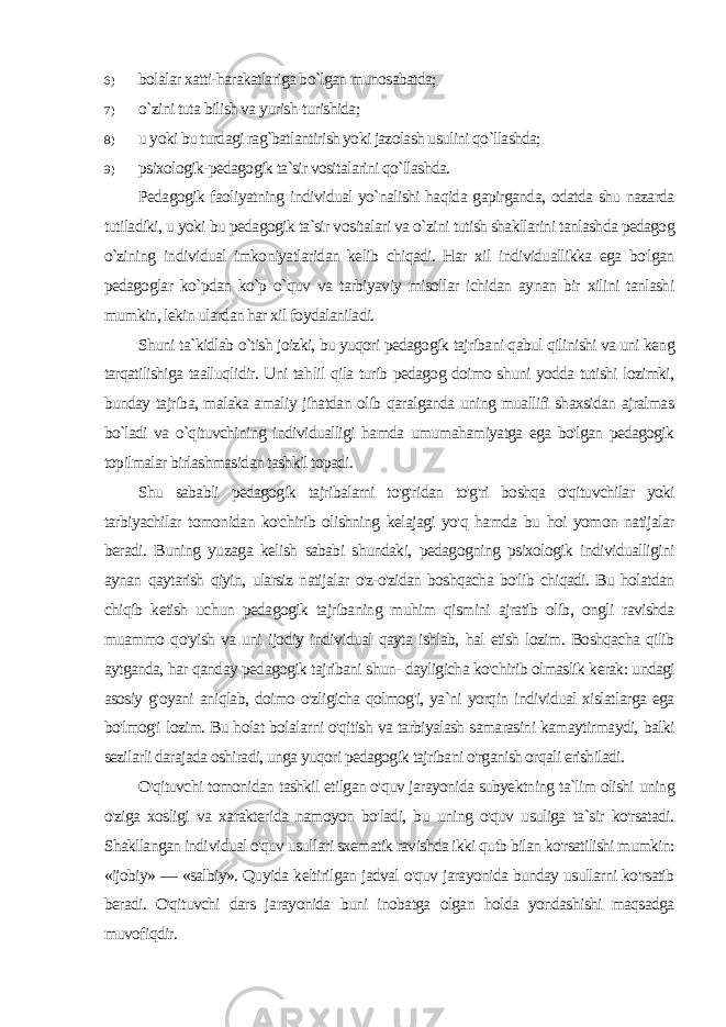 6) bolalar xatti-harakatlariga bo`lgan munosabatda; 7) o`zini tuta bilish va yurish-turishida; 8) u yoki bu turdagi rag`batlantirish yoki jazolash usulini qo`llashda; 9) psixologik-pedagogik ta`sir vositalarini qo`llashda. Pedagogik faoliyatning individual yo`nalishi haqida gapirganda, odatda shu nazarda tutiladiki, u yoki bu pedagogik ta`sir vo sitalari va o`zini tutish shakllarini tanlashda pedagog o`zining in dividual imkoniyatlaridan kelib chiqadi. Har xil individuallikka ega bo&#39;lgan pedagoglar ko`pdan ko`p o`quv va tarbiyaviy misollar ichidan aynan bir xilini tanlashi mumkin, lekin ulardan har xil foydalaniladi. Shuni ta`kidlab o`tish joizki, bu yuqori pedagogik tajribani qabul qilinishi va uni keng tarqatilishiga taalluqlidir. Uni tah lil qila turib pedagog doimo shuni yodda tutishi lozimki, bunday tajriba, malaka amaliy jihatdan olib qaralganda uning muallifi shaxsidan ajralmas bo`ladi va o`qituvchining individualligi hamda umumahamiyatga ega bo&#39;lgan pedagogik topilmalar birlashmasidan tashkil topadi. Shu sababli pedagogik tajribalarni to&#39;g&#39;ridan to&#39;g&#39;ri boshqa o&#39;qituvchilar yoki tarbiyachilar tomonidan ko&#39;chirib olishning kelajagi yo&#39;q hamda bu hoi yomon natijalar beradi. Buning yu zaga kelish sababi shundaki, pedagogning psixologik individualligini aynan qaytarish qiyin, ularsiz natijalar o&#39;z-o&#39;zidan boshqacha bo&#39;lib chiqadi. Bu holatdan chiqib ketish uchun pedagogik tajribaning muhim qismini ajratib olib, ongli ravishda muammo qo&#39;yish va uni ijodiy individual qayta ishlab, hal etish lozim. Boshqacha qilib aytganda, har qanday pedagogik tajribani shun- dayligicha ko&#39;chirib olmaslik kerak: undagi asosiy g&#39;oyani aniqlab, doimo o&#39;zligicha qolmog&#39;i, ya`ni yorqin individual xislatlarga ega bo&#39;lmog&#39;i lozim. Bu holat bolalarni o&#39;qitish va tarbiyalash samarasini kamaytirmaydi, balki sezilarli darajada oshiradi, unga yuqori pedagogik tajribani o&#39;rganish orqali erishiladi. O&#39;qituvchi tomonidan tashkil etilgan o&#39;quv jarayonida subyektning ta`lim olishi uning o&#39;ziga xosligi va xarakterida namoyon bo&#39;ladi, bu uning o&#39;quv usuliga ta`sir ko&#39;rsatadi. Shakllangan indi vidual o&#39;quv usullari sxematik ravishda ikki qutb bilan ko&#39;rsatilishi mumkin: «ijobiy» — «salbiy». Quyida keltirilgan jadval o&#39;quv jarayonida bunday usullarni ko&#39;rsatib beradi. O&#39;qituvchi dars ja rayonida buni inobatga olgan holda yondashishi maqsadga muvofiqdir. 