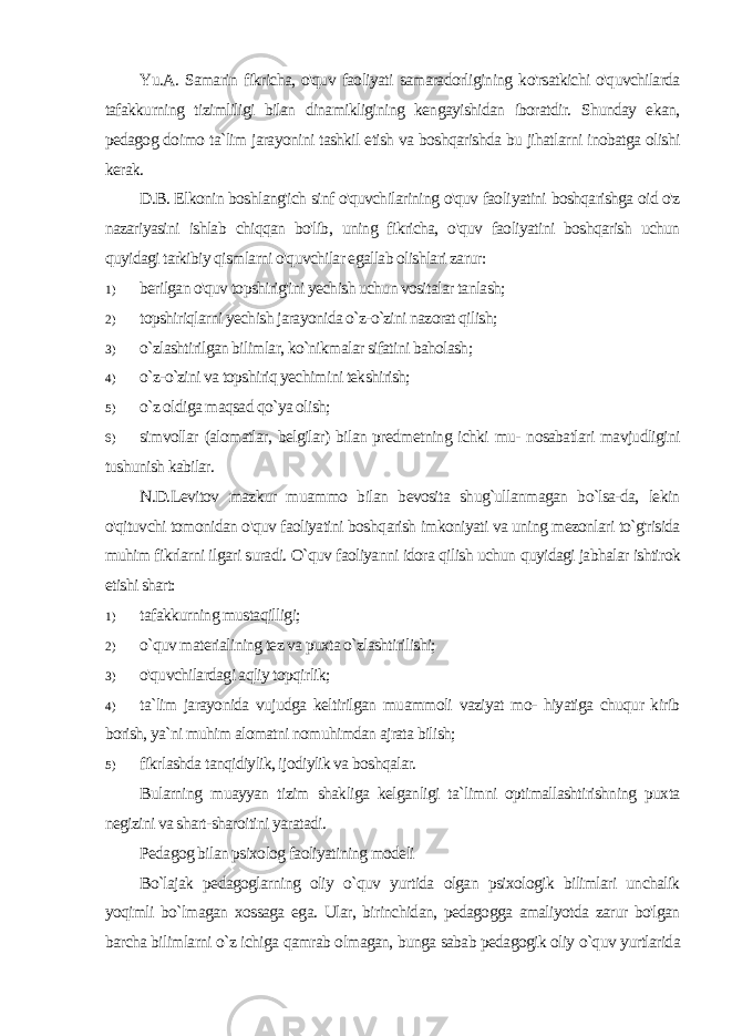 Yu.A. Samarin fikricha, o&#39;quv faoliyati samaradorligining ko&#39;rsatkichi o&#39;quvchilarda tafakkurning tizimliligi bilan dinamikligining kengayishidan iboratdir. Shunday ekan, pedagog do imo ta`lim jarayonini tashkil etish va boshqarishda bu jihatlarni inobatga olishi kerak. D.B. Elkonin boshlang&#39;ich sinf o&#39;quvchilarining o&#39;quv faoli yatini boshqarishga oid o&#39;z nazariyasini ishlab chiqqan bo&#39;lib, uning fikricha, o&#39;quv faoliyatini boshqarish uchun quyidagi tarkibiy qismlarni o&#39;quvchilar egallab olishlari zarur: 1) berilgan o&#39;quv topshirig&#39;ini yechish uchun vositalar tanlash; 2) topshiriqlarni yechish jarayonida o`z-o`zini nazorat qilish; 3) o`zlashtirilgan bilimlar, ko`nikmalar sifatini baholash; 4) o`z-o`zini va topshiriq yechimini tekshirish; 5) o`z oldiga maqsad qo`ya olish; 6) simvollar (alomatlar, belgilar) bilan predmetning ichki mu- nosabatlari mavjudligini tushunish kabilar. N.D.Levitov mazkur muammo bilan bevosita shug`ullanmagan bo`lsa-da, lekin o&#39;qituvchi tomonidan o&#39;quv faoliyatini bosh qarish imkoniyati va uning mezonlari to`g&#39;risida muhim fikrlarni ilgari suradi. O`quv faoliyanni idora qilish uchun quyidagi jabhalar ishtirok etishi shart: 1) tafakkurning mustaqilligi; 2) o`quv materialining tez va puxta o`zlashtirilishi; 3) o&#39;quvchilardagi aqliy topqirlik; 4) ta`lim jarayonida vujudga keltirilgan muammoli vaziyat mo- hiyatiga chuqur kirib borish, ya`ni muhim alomatni nomuhimdan ajrata bilish; 5) fikrlashda tanqidiylik, ijodiylik va boshqalar. Bularning muayyan tizim shakliga kelganligi ta`limni optimallashtirishning puxta negizini va shart-sharoitini yaratadi. Pedagog bilan psixolog faoliyatining modeli Bo`lajak pedagoglarning oliy o`quv yurtida olgan psixologik bilimlari unchalik yoqimli bo`lmagan xossaga ega. Ular, birinchidan, pedagogga amaliyotda zarur bo&#39;lgan barcha bilimlarni o`z ichiga qamrab olmagan, bunga sabab pedagogik oliy o`quv yurtlarida 