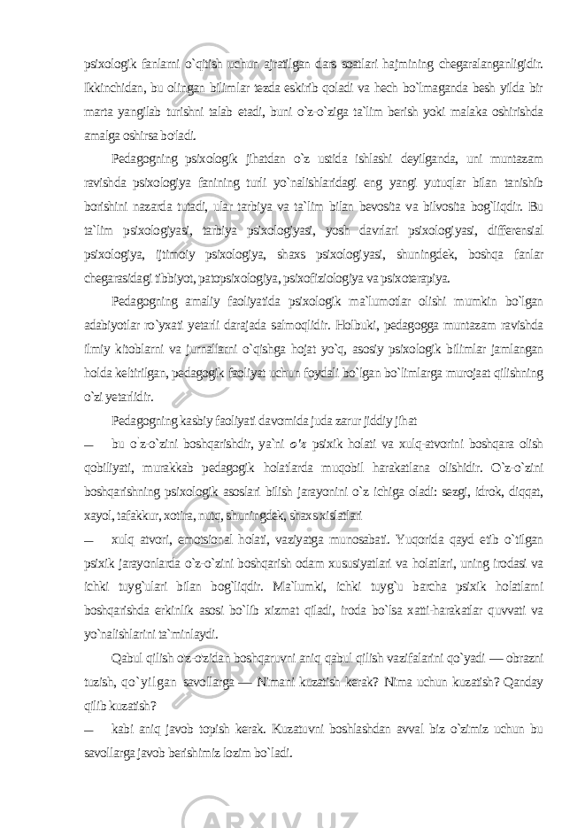 psixologik fanlarni o`qitish uchun ajratilgan dars soatlari hajmining chegaralanganligidir. Ikkinchidan, bu olingan bilim lar tezda eskirib qoladi va hech bo`lmaganda besh yilda bir mar ta yangilab turishni talab etadi, buni o`z-o`ziga ta`lim berish yoki malaka oshirishda amalga oshirsa bo&#39;ladi. Pedagogning psixologik jihatdan o`z ustida ishlashi deyilganda, uni muntazam ravishda psixologiya fanining turli yo`nalishlaridagi eng yangi yutuqlar bilan tanishib borishini nazarda tutadi, ular tarbiya va ta`lim bilan bevosita va bilvosita bog`liqdir. Bu ta`lim psixologiyasi, tarbiya psixologiyasi, yosh davrlari psixologi yasi, differensial psixologiya, ijtimoiy psixologiya, shaxs psixologi yasi, shuningdek, boshqa fanlar chegarasidagi tibbiyot, patopsixologiya, psixofiziologiya va psixoterapiya. Pedagogning amaliy faoliyatida psixologik ma`lumotlar olishi mumkin bo`lgan adabiyotlar ro`yxati yetarli darajada salmoqlidir. Holbuki, pedagogga muntazam ravishda ilmiy kitoblarni va jurnallarni o`qishga hojat yo`q, asosiy psixologik bilimlar jamlangan holda keltirilgan, pedagogik faoliyat uchun foydali bo`lgan bo`limlarga murojaat qilishning o`zi yetarlidir. Pedagogning kasbiy faoliyati davomida juda zarur jiddiy jihat — bu o ` z-o`zini boshqarishdir, ya`ni o&#39;z psixik holati va xulq-atvorini boshqara olish qobiliyati, murakkab pedagogik holatlarda muqobil harakatlana olishidir. O`z-o`zini boshqarishning psi xologik asoslari bilish jarayonini o`z ichiga oladi: sezgi, idrok, diqqat, xayol, tafakkur, xotira, nutq, shuningdek, shaxs xislatlari — xulq atvori, emotsional holati, vaziyatga munosabati. Yuqorida qayd etib o`tilgan psixik jarayonlarda o`z-o`zini boshqarish odam xususiyatlari va holatlari, uning irodasi va ichki tuyg`ulari bilan bog`liqdir. Ma`lumki, ichki tuyg`u barcha psixik holatlarni boshqarishda erkinlik asosi bo`lib xizmat qiladi, iroda bo`lsa xatti-harakatlar quvvati va yo`nalishlarini ta`minlaydi. Qabul qilish o&#39;z-o&#39;zidan boshqaruvni aniq qabul qilish vazi falarini qo`yadi — obrazni tuzish, qo`yilgan savollarga — Nimani kuzatish kerak? Nima uchun kuzatish? Qanday qilib kuzatish? — kabi aniq javob topish kerak. Kuzatuvni boshlashdan avval biz o`zimiz uchun bu savollarga javob berishimiz lozim bo`ladi. 