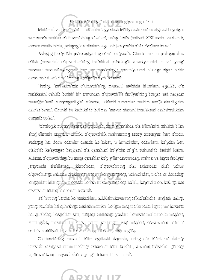 Pedagog faoliyatida psixologiyaning o`rni Muhim davlat vazifasini — «Kadrlar tayyorlash Milliy dasturi»ni amalga oshirayotgan zamonaviy maktab o`qituvchisining xislatlari, uning ijodiy faoliyati XXI asrda shakllanib, aso san amaliy ishda, pedagogik tajribalarni egallash jarayonida o`sib rivojlana boradi. Pedagog faoliyatida psixologiyaning o`rni beqiyosdir. Chunki har bir pedagog dars o`tish jarayonida o`quvchilarining individual psixologik xususiyatlarini bilishi, yangi mavzuru tushuntirayotganda ham umumpsixologik qonuniyatlarni hisobga olgan holda darsni tashkil etishi ta`limning sifatiga ijobiy ta`sir etadi. Hozirgi jamiyatimizda o`qituvchining mustaqil ravishda bi limlarni egallab, o`z malakasini oshirib borishi bir tomondan o`qituvchilik faoliyatining borgan sari naqadar muvaffaqiyatli borayotganligini ko&#39;rsatsa, ikkinchi tomondan muhim vazifa ekanligidan dalolat beradi. Chunki bu kechiktirib bo&#39;lmas jarayon shaxsni intellektual qashshoqlikdan qutqarib qoladi. Psixologik nuqtayi nazardan o&#39;qituvchi doimiy ravishda o`z bilimlarini oshirish bilan shug`ullanishi zarurdir. Chunki o `qituvchilik mehnatining asosiy xususiyati ham shudir. Pedagog har doim odamlar orasida bo`larkan, u birinchidan, odamlarni ko`pdan beri qiziqtirib kelayotgan haqiqatni o`z qarashlari bo`yicha to`g`ri tushuntirib berishi lozim. Albatta, o`qituvchidagi bu tariqa qarashlar ko`p yillar davomidagi mehnat va hayot faoliyati jarayonida shakllanadi; ikkinchidan, о `qituvchining o`zi axborotlar olish uchun o`quvchilarga nisbatan cheklangan vaqt imkoni yatiga ega; uchinchidan, u o`ta tor doiradagi tengqurlari bilangina muloqotda bo`lish imkoniyatiga ega bo`lib, ko&#39;pincha o`z kasbiga xos qiziqishlar bilangina cheklanib qoladi. Ta`limning barcha ko`rsatkichlari, Z.I.Kalmikovaning ta`kidlashicha. anglash tezligi, yangi vazifalar hal qilinishiga erishish mumkin bo`lgan aniq ma`lumotlar hajmi, uni bevosita hal qilishdagi bosqichlar soni, natijaga erishishga yordam beruvchi ma`lu motlar miqdori, shuningdek, masalani hal qilish uchun sarflangan vaqt miqdori, o`z-o`zining bilimini oshirish qobiliyati, ishchanlik va chiniqqanlik darajasiga bog`liq. O`qituvchining mustaqil bilim egallashi deganda, uning o`z bilimlarini doimiy ravishda kasbiy va umummadaniy axborotlar bilan to`ldirib, o`zining individual ijtimoiy tajribasini keng miqyosda doimo yangilab borishi tushuniladi. 