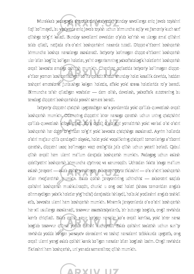 Murakkab pedagogik sharoitlarda (vaziyatda) bunday savollar ga aniq javob topishni iloji bo`lmaydi, bu vaziyatda aniq javob to pish uchun birmuncha aqliy va jismoniy kuch sarf qilishga to`g`ri keladi. Bunday savollarni avvaldan o`ylab ko`rish va ularga amal qilishni talab qiladi, natijada o`z-o`zini boshqarishni nazarda tutadi. Diqqat-e`tiborni boshqarish birmuncha boshqa narsalarga asoslanadi. Ixtiyoriy bo&#39;lmagan diqqat-e`tiborni boshqarish ular bilan bog`liq bo`lgan holatlar, ya`ni organizmning psixofiziologik holatlarini boshqarish orqali bevosita amalga oshirish mum kin. Charchoq oqibatida ixtiyoriy bo`lmagan diqqat- e`tibor yo mon boshqariladigan bo`lib qoladi. Xuddi shunday holat kasallik davrida, haddan tashqari emotsional junbushga kelgan holatda, affekt yoki stress holatlarida ro`y beradi. Birmuncha ta`sir qiladigan vositalar — dam olish, davolash, psixofizik autotrening bu tarzdagi diqqatni boshqarishda yaxshi samara beradi. Ixtiyoriy diqqatni qiziqish uyg&#39;otadigan so`z yordamida yoki qo`llab-quvvatlash orqali boshqarish mumkin. Odamning diqqatini biror narsaga qaratish uchun uning qiziqishini qo`llab-quvvatlash kifoya qiladi. So`z orqali o`z-o`zini yo&#39;naltirish yoki ver bal o`zi-o`zini boshqarish har doim to`g`ridan to`g`ri yoki bevosita qiziqishga asoslanadi. Ayrim hollarda o`zini majbur qilib qandaydir obyekt, holat yoki voqelikning qiziqarli tomonlariga e`tiborni qaratish, diqqatni uzoq bo`lmagan vaqt oralig`ida jalb qilish uchun yetarli bo&#39;ladi. Qabul qilish orqali ham ularni ma`lum darajada boshqarish mumkin. Pedagog uchun eslash qobiliyatini boshqa rish birmuncha qiyinroq va zarurroqdir. Uchtadan ikkita bizga ma`lum eslash jarayoni — eslab qolish va olingan axborotni qay ta tiklashni — o`z-o`zini boshqarish bilan rivojlantirish mumkin. Eslab qolish jarayonining uchinchisi — axborotni saqlab qolishni boshqarish mushkulroqdir, chunki u ong osti holati (shaxs to monidan anglab olinmaydigan psixik holatlar yig`indisi) darajasida ishlaydi, holbuki yodlashni anglab tashkil etib, bevosita ularni ham boshqarish mumkin. Mnemik jarayonlarda o`z-o`zini bosh qarish har xil usullarga asoslanadi, tasavvur assotsiatsiyalanib, bir butunga bog&#39;lab, ongli ravishda ko&#39;rib chiqiladi. Eslab qolish zarur bo&#39;lgan narsalar ko`z orqali ko&#39;rilsa, yoki biror narsa bog&#39;lab tasav vur qilinsa yodda qolishi kuchayadi. Eslab qolishni tezlatish uchun sun`iy ravishda yodda bo&#39;lgan perseptiv obrazlarni va tashqi nar salarni tafakkurda uyg&#39;otib, ong orqali ularni yangi eslab qolishi kerak bo`lgan narsalar bilan bog&#39;lash lozim. Ongli ravishda fikrlashni ham boshqarish, uni yanada samaraliroq qilish mumkin. 