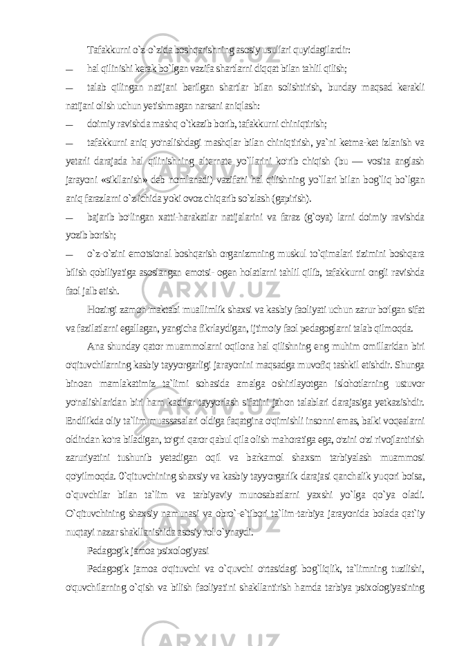 Tafakkurni o`z-o`zida boshqarishning asosiy usullari quyidagilardir: — hal qilinishi kerak bo`lgan vazifa shartlarni diqqat bilan tahlil qilish; — talab qilingan natijani berilgan shartlar bilan solishtirish, bunday maqsad kerakli natijani olish uchun yetishmagan narsani aniqlash: — doimiy ravishda mashq o`tkazib borib, tafakkurni chiniqtirish; — tafakkurni aniq yo&#39;nalishdagi mashqlar bilan chiniqtirish, ya`ni ketma-ket izlanish va yetarli darajada hal qilinishning al ternate yo`llarini ko&#39;rib chiqish (bu — vosita anglash jarayoni «sikllanish» deb nomlanadi) vazifani hal qilishning yo`llari bi lan bog`liq bo`lgan aniq farazlarni o`z ichida yoki ovoz chiqarib so`zlash (gapirish). — bajarib bo&#39;lingan xatti-harakatlar natijalarini va faraz (g`oya) larni doimiy ravishda yozib borish; — o`z-o`zini emotsional boshqarish organizmning muskul to`qimalari tizimini boshqara bilish qobiliyatiga asoslangan emotsi- ogen holatlarni tahlil qilib, tafakkurni ongli ravishda faol jalb etish. Hozirgi zamon maktabi muallimlik shaxsi va kasbiy faoliyati uchun zarur bo&#39;lgan sifat va fazilatlarni egallagan, yangicha fikrlaydigan, ijtimoiy faol pedagoglarni talab qilmoqda. Ana shunday qator muammolarni oqilona hal qilishning eng muhim omillaridan biri o&#39;qituvchilarning kasbiy tayyorgarligi ja rayonini maqsadga muvofiq tashkil etishdir. Shunga binoan mamlakatimiz ta`limi sohasida amalga oshirilayotgan islohotlarning ustuvor yo&#39;nalishlaridan biri ham kadrlar tayyorlash sifatini jahon talablari darajasiga yetkazishdir. Endilikda oliy ta`lim muassasalari oldiga faqatgina o&#39;qimishli insonni emas, balki voqealarni oldindan ko&#39;ra biladigan, to&#39;g&#39;ri qaror qabul qila olish mahoratiga ega, o&#39;zini o&#39;zi rivojlantirish zaruriyatini tushunib yetadigan oqil va barkamol shaxsm tarbiyalash muammosi qo&#39;yilmoqda. 0`qituvchining shaxsiy va kasbiy tayyorgarlik darajasi qanchalik yuqori boisa, o`quvchilar bilan ta`lim va tarbiyaviy munosabatlarni yaxshi yo`lga qo`ya oladi. O`qituvchining shaxsiy namunasi va obro`-e`tibori ta`lim-tarbiya jarayonida bolada qat`iy nuqtayi nazar shakllanishida asosiy rol o`ynaydi. Pedagogik jamoa psixologiyasi Pedagogik jamoa o&#39;qituvchi va o`quvchi o&#39;rtasidagi bog`liqlik, ta`limning tuzilishi, o&#39;quvchilarning o`qish va bilish faoliyati ni shakllantirish hamda tarbiya psixologiyasining 