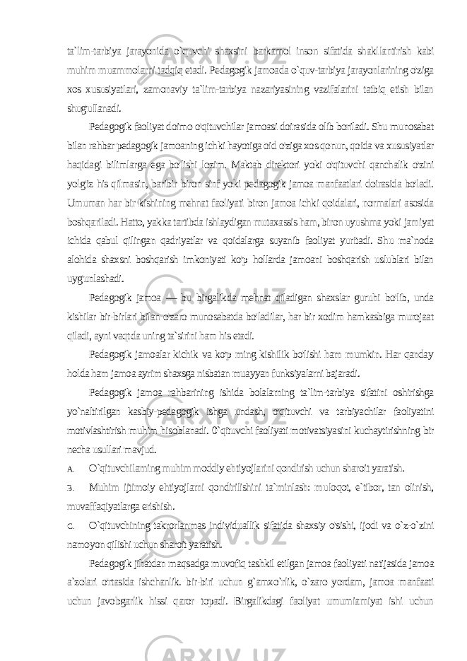 ta`lim-tarbi ya jarayonida o`quvchi shaxsini barkamol inson sifatida shakl lantirish kabi muhim muammolarni tadqiq etadi. Pedagogik jamoada o`quv-tarbiya jarayonlarining o&#39;ziga xos xususiyatlari, zamonaviy ta`lim-tarbiya nazariyasining vazifalarini tatbiq etish bilan shug&#39;ullanadi. Pedagogik faoliyat doimo o&#39;qituvchilar jamoasi doirasida olib boriladi. Shu munosabat bilan rahbar pedagogik jamoaning ich ki hayotiga oid o&#39;ziga xos qonun, qoida va xususiyatlar haqida gi bilimlarga ega bo&#39;lishi lozim. Maktab direktori yoki o&#39;qituvchi qanchalik o&#39;zini yolg&#39;iz his qilmasin, baribir biron sinf yoki pedagogik jamoa manfaatlari doirasida bo&#39;ladi. Umuman har bir kishining mehnat faoliyati biron jamoa ichki qoidalari, normalari asosida boshqariladi. Hatto, yakka tartibda ishlaydigan mutaxassis ham, biron uyushma yoki jamiyat ichida qabul qilingan qadriyatlar va qoidalarga suyanib faoliyat yuritadi. Shu ma`noda alohida shaxsni boshqarish imkoniyati ko&#39;p hollarda jamoani boshqarish uslublari bilan uyg&#39;unlashadi. Pedagogik jamoa — bu birgalikda mehnat qiladigan shaxslar guruhi bo&#39;lib, unda kishilar bir-birlari bilan o&#39;zaro munosabatda bo&#39;ladilar, har bir xodim hamkasbiga murojaat qiladi, ayni vaqt da uning ta`sirini ham his etadi. Pedagogik jamoalar kichik va ko&#39;p ming kishilik bo&#39;lishi ham mumkin. Har qanday holda ham jamoa ayrim shaxsga nisbatan muayyan funksiyalarni bajaradi. Pedagogik jamoa rahbarining ishida bolalarning ta`lim-tarbiya sifatini oshirishga yo`naltirilgan kasbiy-pedagogik ishga undash, o&#39;qituvchi va tarbiyachilar faoliyatini motivlashtirish muhim hi soblanadi. 0`qituvchi faoliyati motivatsiyasini kuchaytirishning bir necha usullari mavjud. A. O`qituvchilarning muhim moddiy ehtiyojlarini qondirish uchun sharoit yaratish. B. Muhim ijtimoiy ehtiyojlarni qondirilishini ta`minlash: mu loqot, e`tibor, tan olinish, muvaffaqiyatlarga erishish. C. O`qituvchining takrorlanmas individuallik sifatida shaxsiy o&#39;sishi, ijodi va o`z-o`zini namoyon qilishi uchun sharoit yaratish. Pedagogik jihatdan maqsadga muvofiq tashkil etilgan jamoa faoliyati natijasida jamoa a`zolari o&#39;rtasida ishchanlik. bir-biri uchun g`amxo`rlik, o`zaro yordam, jamoa manfaati uchun javobgarlik hissi qaror topadi. Birgalikdagi faoliyat umumiamiyat ishi uchun 