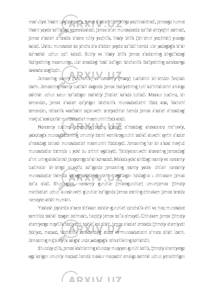 mas`uliyat hissini uyg`ota borib, jamoa a`zolarini bir-biriga yaqinlashtiradi, jamoaga hurmat hissini paydo bo`lishiga ko&#39;maklashadi. jamoa bilan munosabatda bo`lish ehtiyojini oshiradi, jamoa a`zolari o`rtasida o`zaro ruhiy yaqinlik, hissiy birlik (bir-binni yoqtirish) yuzaga keladi. Ushbu munosabat ko pincha o`z-o`zidan paydo bo`ladi hamda ular pedagogik ta`sir ko`rsatish uchun qo`l keladi. Ruhiy va hissiy birlik jamoa a`zolarning birga likdagi faoliyatining mazmuniga, ular orasidagi hosil bo`lgan ish chanlik faoliyatining xarakteriga bevosita bog&#39;liqdir. Jamoaning rasmiy (ishchanlik) va norasmiy (hissiy) tuzilishini bir-biridan farqlash lozim. Jamoaning rasmiy tuzilishi deganda jamoa faoliyatining turli ko`rinishlarini amalga oshirish uchun zarur bo`ladigan tashkiliy jihatlari ko`zda tutiladi. Mazkur tuzilma, bir tomondan, jamoa a`zolari qo`yilgan ishchanlik munosabatlarini ifoda etsa, ikkinchi tomondan, rahbarlik vazifasini bajaruvchi tarbiyachilar hamda jamoa a`zolari o`rtasidagi mavjud boshqarish munosabatlari mazmunini ifoda etadi. Norasmiy tuzilma jamoaning barcha a`zolari o`rtasidagi shaxslararo ma`naviy, psixologik munosabatlarning umumiy tizimi vamikroguruhni tashkil etuvchi ayrim a`zolar o`rtasidagi tanlash munosabatlari mazmunini ifodalaydi. Jamoaning har bir a`zosi mavjud munosabatlar tizimida u yoki bu o&#39;rinni egallaydi. Tar biyalanuvchi shaxsning jamoadagi o`rni uning shakllanish jarayoniga ta`sir ko&#39;rsatadi. Maktab yoki sinfdagi rasmiy va norasmiy tuzilmalar bir-biriga muvofiq bo`lganda jamoaning rasmiy yetak- chilari norasmiy munosabatlar tizimida ko`zga tashlangan o&#39;rinni egallagan holdagina u chinakam jamoa bo`la oladi. Shuningdek, norasmiy guruhlar (mikroguruhlar) umumjamoa ijtimoiy manfaatlari uchun kurashuvchi guruhlar bo`lganda jamoa o&#39;zining chinakam jamoa tarzida namoyon etishi mumkin. Yashash joylarida o`zaro birikkan bolalar guruhlari qanchalik ahil va inoq munosabat zaminida tashkil topgan bo&#39;lmasin, ha qiqiy jamoa bo`la olmaydi. Chinakam jamoa ijtimoiy ahamiyatga moyillik faoliyatini tashkil eta olishi, jamoa a`zolari o&#39;rtasida ij timoiy ahamiyatli faoliyat, maqsad, ishchanlik xarakteridagi alo qa va munosabatlarni o`rnata olishi lozim. Jamoaning majburiylik belgisi unda pedagogik rahbarlikning bo&#39;lishidir. Shunday qilib, jamoa kishilarning shunday muayyan guruhi bo&#39;lib, ijtimoiy ahamiyatga ega bo&#39;lgan umumiy maqsad hamda mazkur maqsadni amalga oshirish uchun yo&#39;naltirilgan 