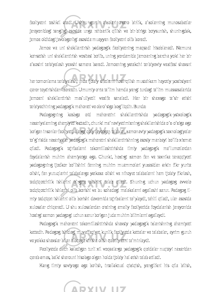 faoliyatni tashkil etadi. Ushbu guruh a`zolari o&#39;zaro birlik, a`zolarning munosabatlar jarayonidagi tengligi asosida unga rahbarlik qilish va bir-biriga bo&#39;ysunish, shuningdek, jamoa oldidagi javobgarligi asosida muayyan faoliyatni olib boradi. Jamoa va uni shakllantirish pedagogik faoliyatning maqsa di hisoblanadi. Namuna ko&#39;rsatish uni shakllantirish vositasi bo&#39;lib, uning yordamida jamoaning barcha yoki har bir a`zosini tarbiyalash yaxshi samara beradi. Jamoaning yetakchi tar biyaviy vazifasi shaxsni har tomonlama tarbiyalash, unda ijobiy sifatlarni hosil qilish mustahkam hayotiy pozitsiyani qaror toptirishdan iboratdir. Umumiy o&#39;rta ta`lim hamda yangi turdagi ta`lim muassasalarida jamoani shakllantirish mas`uliyatli vazi fa sanaladi. Har bir shaxsga ta`sir etishi tarbiyachining pedagogik mahorati va obro`siga bog`liqdir. Bunda: Pedagogning kasbga oid mahoratini shakllantirishda pedagogik-psixologik nazariyalarning ahamiyati kattadir, chunki ma`naviyatimizning shakllanishida o`z-o`ziga ega bo&#39;lgan insonlar faoliyati, ularga qo`yilayotgan talablar, zamonaviy pedagogik texnologiyalar to`g`risida nazariyalar pedagogik mahoratni shakllantirishning asosiy manbayi bo`lib xizmat qiladi. Pedagogik tajribalarni takomillashtirishda ilmiy pedagogik ma`lumotlardan foydalanish muhim ahamiyatga ega. Chunki, hozirgi zamon fan va texnika taraqqiyoti pedagogning ijodkor bo`lishini fanning muhim muammolari yuzasidan erkin fikr yurita olishi, fan yu tuqlarini talabalarga yetkaza olishi va nihoyat talabalarni ham ijobiy fikrlash, tadqiqotchilik ishlarini o`rgata olishini talab qila di. Shuning uchun pedagog avvalo tadqiqotchilik ishlarini olib borishi va bu sohadagi malakalarni egallashi zarur. Pedagog il - miy tadqiqot ishlarini olib borishi davomida tajribalarni to`playdi, tahlil qiladi, ular asosida xulosalar chiqaradi. U shu xulosalardan o&#39;zining amaliy faoliyatida foydalanish jarayonida hozirgi zamon pedagogi uchun zarur bo&#39;lgan juda muhim bilimlarni egallaydi. Pedagogik mahoratni takomillashtirishda shaxsiy pedagogik izlanishning ahamiyati kattadir. Pedagog ishidagi muvaffaqiyat kunlik faoliyatda kattalar va talabalar, ayrim guruh va yakka shaxslar bilan aloqaga kirisha olish qobiliyatini ta`minlaydi. Faoliyatda duch keladigan turli xil voqealarga pedagogik qoi dalar nuqtayi nazaridan qarab emas, balki sharouni hisobga olgan holda ijobiy hal etish talab etiladi. Keng ilmiy saviyaga ega bo&#39;lish, intellektual qiziqish, yangilikni his qila bilish, 