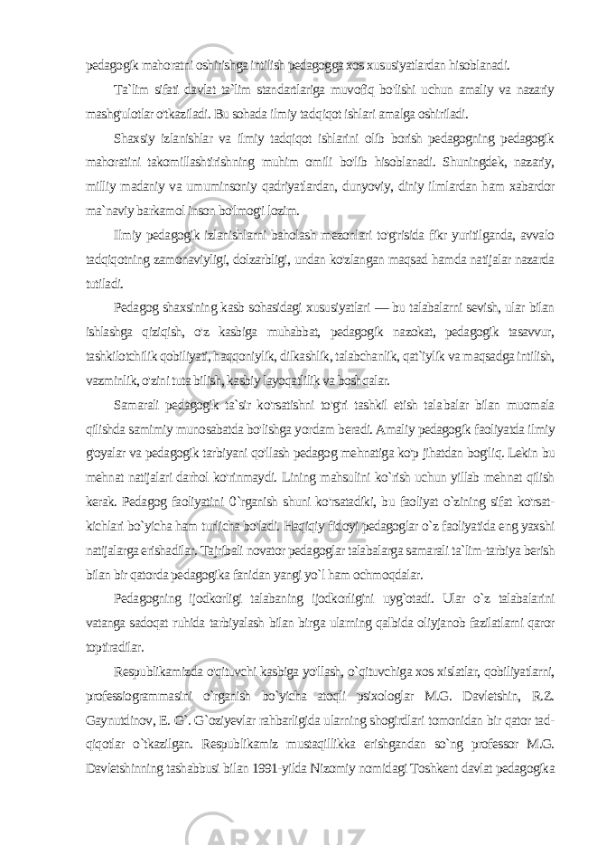 pedagogik mahoratni oshirishga intilish pedagogga xos xususiyatlardan hisoblanadi. Ta`lim sifati davlat ta`lim standartlariga muvofiq bo&#39;lishi uchun amaliy va nazariy mashg&#39;ulotlar o&#39;tkaziladi. Bu sohada ilmiy tad qiqot ishlari amalga oshiriladi. Shaxsiy izlanishlar va ilmiy tadqiqot ishlarini olib borish pedagogning pedagogik mahoratini takomillashtirishning muhim omili bo&#39;lib hisoblanadi. Shuningdek, nazariy, milliy madaniy va umuminsoniy qadriyatlardan, dunyoviy, diniy ilmlardan ham xabardor ma`naviy barkamol inson bo&#39;lmog&#39;i lozim. Ilmiy pedagogik izlanishlarni baholash mezonlari to&#39;g&#39;risida fikr yuritilganda, avvalo tadqiqotning zamonaviyligi, dolzarbligi, undan ko&#39;zlangan maqsad hamda natijalar nazarda tutiladi. Pedagog shaxsining kasb sohasidagi xususiyatlari — bu talabalarni sevish, ular bilan ishlashga qiziqish, o&#39;z kasbiga muhabbat, pedagogik nazokat, pedagogik tasavvur, tashkilotchilik qobiliyati, haqqoniylik, dilkashlik, talabchanlik, qat`iylik va maqsadga intilish, vazminlik, o&#39;zini tuta bilish, kasbiy layoqatlilik va boshqalar. Samarali pedagogik ta`sir ko&#39;rsatishni to&#39;g&#39;ri tashkil etish tala balar bilan muomala qilishda samimiy munosabatda bo&#39;lishga yor dam beradi. Amaliy pedagogik faoliyatda ilmiy g&#39;oyalar va peda gogik tarbiyani qo&#39;llash pedagog mehnatiga ko&#39;p jihatdan bog&#39;liq. Lekin bu mehnat natijalari darhol ko&#39;rinmaydi. Lining mahsulini ko`rish uchun yillab mehnat qilish kerak. Pedagog faoliyati ni 0 `rganish shuni ko&#39;rsatadiki, bu faoliyat o`zining sifat ko&#39;rsat- kichlari bo`yicha ham turlicha bo&#39;ladi. Haqiqiy fidoyi pedagoglar o`z faoliyatida eng yaxshi natijalarga erishadilar. Tajribali novator pedagoglar talabalarga samarali ta`lim-tarbiya berish bilan bir qatorda pedagogika fanidan yangi yo`l ham ochmoqdalar. Pedagogning ijodkorligi talabaning ijodkorligini uyg`otadi. Ular o`z talabalarini vatanga sadoqat ruhida tarbiyalash bilan bir ga ularning qalbida oliyjanob fazilatlarni qaror toptiradilar. Respublikamizda o&#39;qituvchi kasbiga yo&#39;llash, o`qituvchiga xos xislatlar, qobiliyatlarni, professiogrammasini o`rganish bo`yicha atoqli psixologlar M.G. Davletshin, R.Z. Gaynutdinov, E. G`. G`oziyevlar rahbarligida ularning shogirdlari tomonidan bir qator tad - qiqotlar o`tkazilgan. Respublikamiz mustaqillikka erishgandan so`ng professor M.G. Davletshinning tashabbusi bilan 1991-yilda Nizomiy nomidagi Toshkent davlat pedagogika 