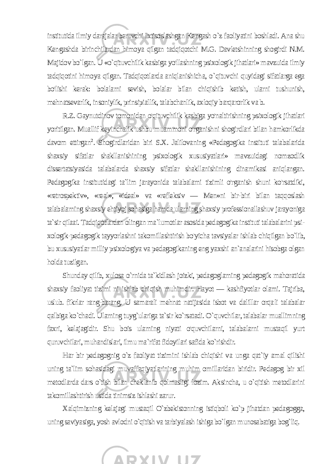 institutida ilmiy darajalar beruvchi Ixtisoslashgan Kengash o`z faoliyatini boshladi. Ana shu Kengashda birinchilardan himoya qilgan tadqiqotchi M.G. Davletshinning shogirdi N.M. Majidov bo`lgan. U «o`qituvchilik kasbiga yo&#39;llashning psixologik jihatlari» mavzuida ilmiy tadqiqotini himoya qilgan. Tadqiqotlarda aniqlanishicha, o `qituv chi quyidagi sifatlarga ega bo&#39;lishi kerak: bolalarni sevish, bolalar bilan chiqishib ketish, ularni tushunish, mehnatsevarlik, insoniylik, prinsipiallik, talabchanlik, axloqiy barqarorlik va b. R.Z. Gaynutdinov tomonidan o&#39;qituvchilik kasbiga yo&#39;naltirishning psixologik jihatlari yoritilgan. Muallif keyinchalik ushbu muammoni o&#39;rganishni shogirdlari bilan hamkorlikda davom ettirgan 2 . Shogirdlaridan biri S.X. Jalilovaning «Pedagogika instituti talabalarida shaxsiy sifatlar shakllanishining psixologik xususiyatlari» mavzuidagi nomzodlik dissertatsiyasida talabalarda shaxsiy sifatlar shakllanishining dinamikasi aniqlangan. Pedagogika institutidagi ta`lim jarayonida talabalarni tizimli o&#39;rganish shuni ko&#39;rsatdiki, «retrospektiv», «real», «ideal» va «refleksiv — Men»ni bir-biri bilan taqqoslash talabalarning shaxsiy ehtiyoj sohasiga hamda ularning shaxsiy professionallashuv jarayoniga ta`sir qilaai. Tadqiqotlardan olingan ma`lumotlar asosida pedagogika instituti talabalarini psi - xologik-pedagogik tayyorlashni takomillashtirish bo&#39;yicha tavsiyalar ishlab chiqilgan bo`lib, bu xususiyatlar milliy psixologiya va pedagogikaning eng yaxshi an`analarini hisobga olgan holda tuzilgan. Shunday qilib, xulosa o`rnida ta`kidlash joizki, pedagoglarning pedagogik mahoratida shaxsiy faoliyat tizimi ni ishlab chi qish muhimdir. Hayot — kashfiyotlar olami. Tajriba, uslub. fikrlar rang-barang. U samarali mehnat natijasida isbot va dalillar orqa li talabalar qalbiga ko`chadi. Ularning tuyg`ulariga ta`sir ko`rsatadi. О `quvchilar, talabalar muallimning faxri, kelajagidir. Shu bois ularning niyati o&#39;quvchilarni, talabalarni mustaqil yurt quruvchilari, muhandislari, ilmu ma`rifat fidoyilari safida ko`rishdir. Har bir pedagognig o`z faoliyat tizimini ishlab chiqishi va un ga qat`iy amal qilishi uning ta`lim sohasidagi muvaffaqiyatlarining muhim omillaridan biridir. Pedagog bir xil metodlarda dars o`tish bilan cheklanib qolmasligi lozim. Aksincha, u o`qitish metodlarini takomillashtirish ustida tinimsiz ishlashi zarur. Xalqimizning kelajagi mustaqil O`zbekistonning istiqboli ko`p jihatdan pedagogga, uning saviyasiga, yosh avlodni o`qitish va tarbiyalash ishiga bo`lgan munosabatiga bog`liq. 