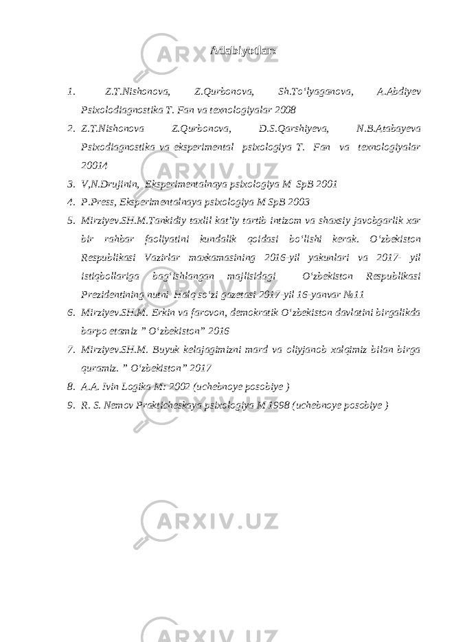 Adabiyotlar: 1. Z.T.Nishonova, Z.Qurbonova, Sh.To‘lyaganova, A.Abdiyev Psixolodiagnostika T. Fan va texnologiyalar 2008 2. Z.T.Nishonova Z.Qurbonova, D.S.Qarshiyeva, N.B.Atabayeva Psixodiagnostika va eksperimental psixologiya T. Fan va texnologiyalar 20014 3. V,N.Drujinin, Eksperimentalnaya psixologiya M SpB 2001 4. P.Press, Eksperimentalnaya psixologiya M SpB 2003 5. Mirziyev.SH.M.Tankidiy taxlil kat’iy tartib intizom va shaxsiy javobgarlik xar bir rahbar faoliyatini kundalik qoidasi bo‘lishi kerak. O‘zbekiston Respublikasi Vazirlar maxkamasining 2016-yil yakunlari va 2017- yil istiqbollariga bag‘ishlangan majlisidagi O‘zbekiston Respublikasi Prezidentining nutni Halq so‘zi gazetasi 2017-yil 16-yanvar №11 6. Mirziyev.SH.M. Erkin va farovon, demokratik O‘zbekiston davlatini birgalikda barpo etamiz ” O‘zbekiston” 2016 7. Mirziyev.SH.M. Buyuk kelajagimizni mard va oliyjanob xalqimiz bilan birga quramiz. ” O‘zbekiston” 2017 8. A.A. Ivin Logika M: 2002 (uchebnoye posobiye ) 9. R. S. Nemov Prakticheskaya psixologiya M 1998 (uchebnoye posobiye ) 