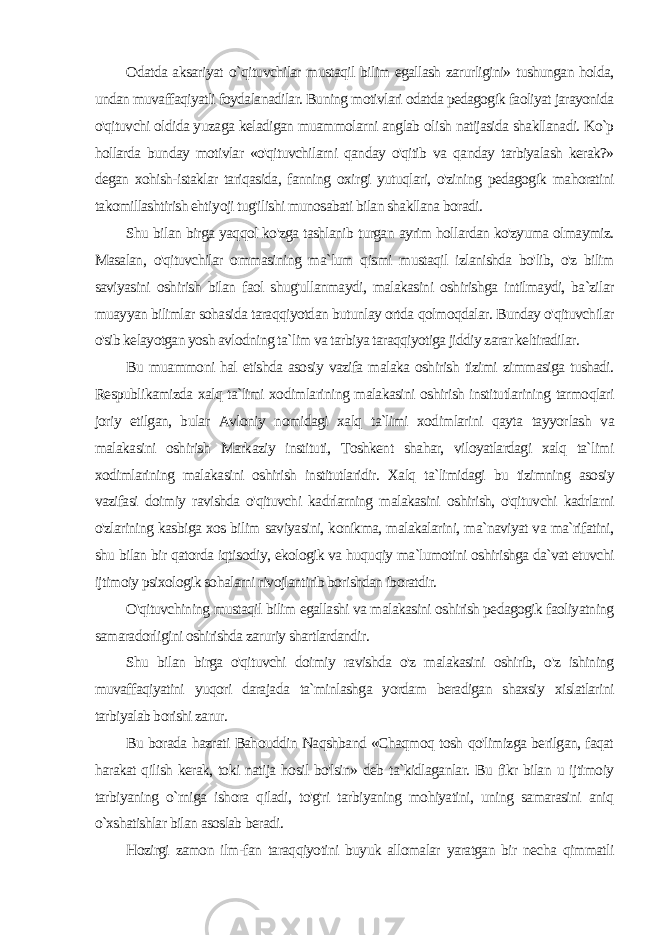 Odatda aksariyat o `qituvchilar mustaqil bilim egallash zarurligini» tushungan holda, undan muvaffaqiyatli foydalanadilar. Buning motivlari odatda pedagogik faoliyat jarayonida o&#39;qituvchi oldida yuza ga keladigan muammolarni anglab olish natijasida shakllanadi. Ko`p hollarda bunday motivlar «o&#39;qituvchilarni qanday o&#39;qitib va qanday tarbiyalash kerak?» degan xohish-istaklar tariqasida, fanning oxir gi yutuqlari, o&#39;zining pedagogik mahoratini takomillashtirish ehti yoji tug&#39;ilishi munosabati bilan shakllana boradi. Shu bilan birga yaqqol ko&#39;zga tashlanib turgan ayrim hollardan ko&#39;zyuma olmaymiz. Masalan, o&#39;qituvchilar ommasining ma`lum qismi mustaqil izlanishda bo&#39;lib, o&#39;z bilim saviyasini oshirish bilan faol shug&#39;ullanmaydi, malakasini oshirishga intilmaydi, ba`zilar muayyan bilimlar sohasida taraqqiyotdan butunlay ortda qolmoqdalar. Bunday o&#39;qituvchilar o&#39;sib kelayotgan yosh avlodning ta`lim va tarbiya taraqqiyotiga jiddiy zarar keltiradilar. Bu muammoni hal etishda asosiy vazifa malaka oshirish tizimi zimmasiga tushadi. Respublikamizda xalq ta`limi xodimlarining malakasini oshirish institutlarining tarmoqlari joriy etilgan, bular Avloniy nomidagi xalq ta`limi xodimlarini qayta tayyor lash va malakasini oshirish Markaziy instituti, Toshkent shahar, viloyatlardagi xalq ta`limi xodimlarining malakasini oshirish institutlaridir. Xalq ta`limidagi bu tizimning asosiy vazifasi doi miy ravishda o&#39;qituvchi kadrlarning malakasini oshirish, o&#39;qituv chi kadrlarni o&#39;zlarining kasbiga xos bilim saviyasini, konikma, malakalarini, ma`naviyat va ma`rifatini, shu bilan bir qatorda iqti sodiy, ekologik va huquqiy ma`lumotini oshirishga da`vat etuvchi ijtimoiy psixologik sohalarni rivojlantirib borishdan iboratdir. O&#39;qituvchining mustaqil bilim egallashi va malakasini oshirish pedagogik faoliyatning samaradorligini oshirishda zaruriy shartlardandir. Shu bilan birga o&#39;qituvchi doimiy ravishda o&#39;z malakasini oshirib, o&#39;z ishining muvaffaqiyatini yuqori darajada ta`minlashga yordam beradigan shaxsiy xislatlarini tarbiyalab borishi zarur. Bu borada hazrati Bahouddin Naqshband «Chaqmoq tosh qo&#39;limizga berilgan, faqat harakat qilish kerak, toki natija hosil bo&#39;lsin» deb ta`kidlaganlar. Bu fikr bilan u ijtimoiy tarbiyaning o`rniga ishora qiladi, to&#39;g&#39;ri tarbiyaning mohiyatini, uning samarasini aniq o`xshatishlar bilan asoslab beradi. Hozirgi zamon ilm-fan taraqqiyotini buyuk allomalar yaratgan bir necha qimmatli 