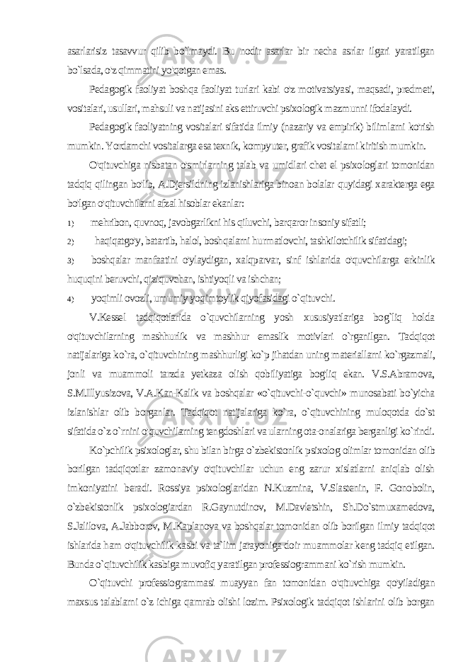 asarlarisiz tasavvur qilib bo`lmaydi. Bu nodir asarlar bir necha asrlar ilgari yaratilgan bo`lsada, o&#39;z qimmatini yo&#39;qotgan emas. Pedagogik faoliyat boshqa faoliyat turlari kabi o&#39;z motivatsiyasi, maqsadi, predmeti, vositalari, usullari, mahsuli va natijasini aks ettiruvchi psixologik mazmunni ifodalaydi. Pedagogik faoliyatning vositalari sifatida ilmiy (nazariy va empirik) bilimlarni ko&#39;rish mumkin. Yordamchi vositalarga esa texnik, kompyuter, grafik vositalarni kiritish mumkin. O&#39;qituvchiga nisbatan o&#39;smirlarning talab va umidlari chet el psixologlari tomonidan tadqiq qilingan bo&#39;lib, A.Djersildning izlanishlariga binoan bolalar quyidagi xarakterga ega bo&#39;lgan o&#39;qituvchilarni afzal hisoblar ekanlar: 1) mehribon, quvnoq, javobgarlikni his qiluvchi, barqaror in soniy sifatli; 2) haqiqatgo&#39;y, batartib, halol, boshqalarni hurmatlovchi, tashkilotchilik sifatidagi; 3) boshqalar manfaatini o&#39;ylaydigan, xalqparvar, sinf ishlari da o&#39;quvchilarga erkinlik huquqini beruvchi, qiziquvchan, ishtiyoqli va ishchan; 4) yoqimli ovozli, umumiy yoqimtoylik qiyofasidagi o`qituvchi. V.Kessel tadqiqotlarida o`quvchilarning yosh xususiyatlariga bog`liq holda o&#39;qituvchilarning mashhurlik va mashhur emaslik motivlari o`rganilgan. Tadqiqot natijalariga ko`ra, o`qituvchining mashhurligi ko`p jihatdan uning materiallarni ko`rgazmali, jonli va muammoli tarzda yetkaza olish qobiliyatiga bog&#39;liq ekan. V.S.Abramova, S.M.Illyusizova, V.A.Kan-Kalik va boshqalar «o`qituvchi-o`quvchi» munosabati bo`yicha izlanishlar olib borganlar. Tadqiqot natijalariga ko`ra, o`qituvchining muloqotda do`st sifatida o`z o`rnini o&#39;quvchilarning tengdoshlari va ularning ota-onalariga berganligi ko`rindi. Ko`pchilik psixologlar, shu bilan birga o`zbekistonlik psixolog olimlar tomonidan olib borilgan tadqiqotlar zamonaviy o&#39;qituvchilar uchun eng zarur xislatlarni aniqlab olish imkoniyatini bera di. Rossiya psixologlaridan N.Kuzmina, V.Slastenin, F. Gonobolin, o`zbekistonlik psixologiardan R.Gaynutdinov, M.Davletshin, Sh.Do`stmuxamedova, S.Jalilova, A.Jabborov, M.Kaplanova va boshqalar tomonidan olib borilgan ilmiy tadqiqot ishlarida ham o&#39;qituvchilik kasbi va ta`lim jarayoniga doir muammolar keng tadqiq etilgan. Bunda o`qituvchilik kasbiga muvofiq yaratilgan professiogrammani ko`rish mumkin. O`qituvchi professiogrammasi muayyan fan tomonidan o&#39;qituvchiga qo&#39;yiladigan maxsus talablarni o`z ichiga qamrab olishi lozim. Psixologik tadqiqot ishlarini olib borgan 