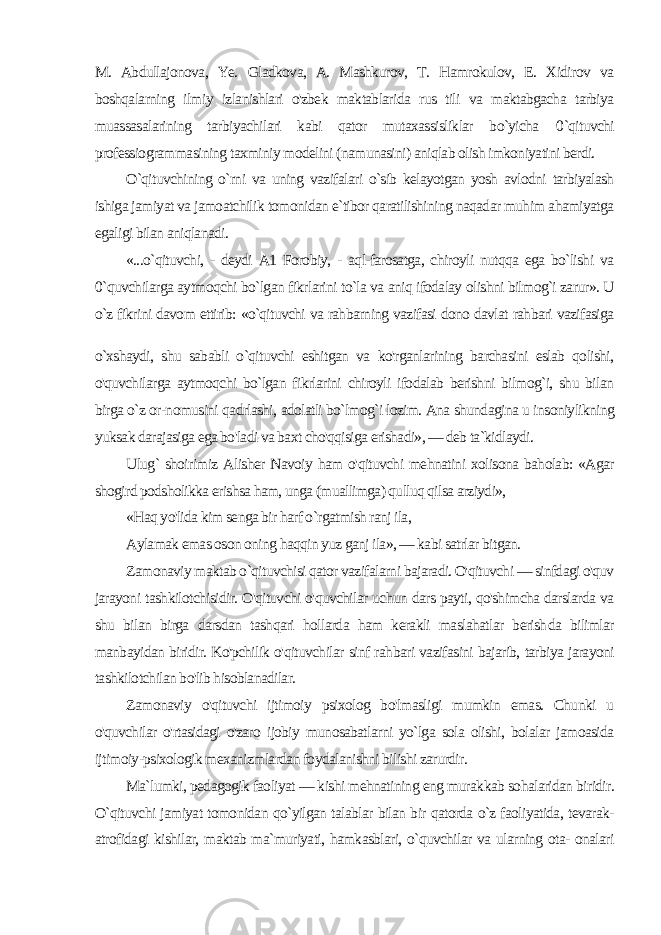 M. Abdullajonova, Ye. Gladkova, A. Mashkurov, T. Hamrokulov, E. Xidirov va boshqalarning ilmiy izlanishlari o&#39;zbek maktablarida rus tili va maktabgacha tarbiya muassasalarining tarbiyachilari kabi qator mutaxassisliklar bo`yicha 0 `qituvchi professiogrammasining taxminiy modelini (namunasini) aniqlab olish imkoniyatini berdi. O`qituvchining o`rni va uning vazifalari o`sib kelayotgan yosh avlodni tarbiyalash ishiga jamiyat va jamoatchilik tomonidan e`tibor qaratilishining naqadar muhim ahamiyatga egaligi bilan aniqlanadi. «...o`qituvchi, - deydi A1 Forobiy, - aql-farosatga, chiroyli nutqqa ega bo`lishi va 0 `quvchilarga aytmoqchi bo`lgan fikrlarini to`la va aniq ifodalay olishni bilmog`i zarur». U o`z fikrini davom ettirib: «o`qituvchi va rahbarning vazifasi dono davlat rahbari vazifasiga o`xshaydi, shu sababli o`qituvchi eshitgan va ko&#39;rganlarining barchasini eslab qolishi, o&#39;quvchilarga aytmoqchi bo`lgan fikrlarini chiroyli ifodalab berishni bilmog`i, shu bilan birga o`z or-nomusini qadrlashi, adolatli bo`lmog`i lozim. Ana shundagina u insoniylikning yuksak darajasiga ega bo&#39;ladi va baxt cho&#39;qqisiga erishadi», — deb ta`kidlaydi. Ulug` shoirimiz Alisher Navoiy ham o&#39;qituvchi mehnatini xolisona baholab: «Agar shogird podsholikka erishsa ham, unga (muallimga) qulluq qilsa arziydi», «Haq yo&#39;lida kim senga bir harf o`rgatmish ranj ila, Aylamak emas oson oning haqqin yuz ganj ila», — kabi satrlar bitgan. Zamonaviy maktab o`qituvchisi qator vazifalarni bajaradi. O&#39;qituvchi — sinfdagi o&#39;quv jarayoni tashkilotchisidir. O&#39;qituvchi o&#39;quvchilar uchun dars payti, qo&#39;shimcha darslarda va shu bilan birga darsdan tashqari hollarda ham kerakli maslahatlar berish da bilimlar manbayidan biridir. Ko&#39;pchilik o&#39;qituvchilar sinf rah bari vazifasini bajarib, tarbiya jarayoni tashkilotchilan bo&#39;lib hisoblanadilar. Zamonaviy o&#39;qituvchi ijtimoiy psixolog bo&#39;lmasligi mumkin emas. Chunki u o&#39;quvchilar o&#39;rtasidagi o&#39;zaro ijobiy munosabatlarni yo`lga sola olishi, bolalar jamoasida ijtimoiy-psixologik mexanizmlardan foydalanishni bilishi zarurdir. Ma`lumki, pedagogik faoliyat — kishi mehnatining eng murak kab sohalaridan biridir. O`qituvchi jamiyat tomonidan qo`yilgan talablar bilan bir qatorda o`z faoliyatida, tevarak- atrofidagi kishilar, maktab ma`muriyati, hamkasblari, o`quvchilar va ularning ota- onalari 