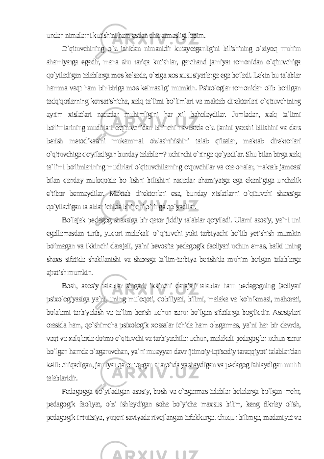 undan nimalarni kutishini ham esdan chiqarmasligi lozim. O`qituvchining о `z ishidan nimanidir kutayotganligini bilishining o`ziyoq muhim ahamiyatga egadir, mana shu tariqa kutishlar, garchand jamiyat tomonidan o`qituvchiga qo`yiladigan talablarga mos kelsada, o`ziga xos xususiyatlarga ega bo&#39;ladi. Lekin bu talablar hamma vaqt ham bir-biriga mos kelmasligi mumkin. Psixologlar tomonidan olib borilgan tadqiqotlarning ko&#39;rsatishicha, xalq ta`limi bo`limlari va maktab direktorlari o`qituvchining ayrim xislatlari naqadar muhimligini har xil baholaydilar. Jumladan, xalq ta`limi bo&#39;limlarining mudirlari o&#39;qituvchidan birinchi navbatda o`z fanini yaxshi bilishini va dars berish metodikasini mukammal o&#39;zlashtirishini talab qilsalar, maktab direktorlari o`qituvchiga qo&#39;yiladigan bunday talablam? uchinchi o`ringa qo`yadilar. Shu bilan birga xalq ta`limi bo&#39;limlarining mudirlari o`qituvchilarning o&#39;quvchilar va ota-onalar, maktab jamoasi bilan qanday muloqotda bo lishni bi lishini naqadar ahamiyatga ega ekanligiga unchalik e`tibor bermaydilar. Maktab direktorlari esa, bunday xislatlarni o`qituvchi shaxsiga qo`yiladigan talablar ichida birinchi o`ringa qo`yadilar. Bo`lajak pedagog shaxsiga bir qator jiddiy talablar qo&#39;yiladi. Ularni asosiy, ya`ni uni egallamasdan turib, yuqori malakali o` qituvchi yoki tarbiyachi bo`lib yetishish mumkin bo&#39;lmagan va ikkinchi darajali, ya`ni bevosita pedagogik faoliyati uchun emas, balki uning shaxs sifatida shakllanishi va shaxsga ta`lim-tarbiya berishida muhim bo&#39;lgan talablarga ajratish mumkin. Bosh, asosiy talablar singari, ikkinchi darajali talablar ham pedagogning faoliyati psixologiyasiga ya`ni, uning muloqoti, qo biliyati, bilimi, malaka va ko`nikmasi, mahorati, bolalarni tar biyalash va ta`lim berish uchun zarur bo`lgan sifatlarga bog&#39;liqdir. Asosiylari orasida ham, qo`shimcha psixologik xossalar ichida ham o ` zgarmas, ya`ni har bir davrda, vaqt va xalqlarda doimo o`qituvchi va tarbiyachilar uchun, malakali pedagoglar uchun zarur bo`lgan hamda o`zgaruvchan, ya`ni muayyan davr ijtimoiy-iqtisodiy taraqqiyoti talablaridan kelib chiqadigan, jamiyat qaror topgan sharoitda yashaydigan va pedagog ishlaydigan mu hit talablaridir. Pedagogga qo`yiladigan asosiy, bosh va o`zgarmas talablar bolalarga bo`lgan mehr, pedagogik faoliyat, o`zi ishlaydigan soha bo`yicha maxsus bilim, keng fikrlay olish, pedagogik intuitsiya, yuqori saviyada rivojlangan tafakkurga. chuqur bilimga, madani yat va 