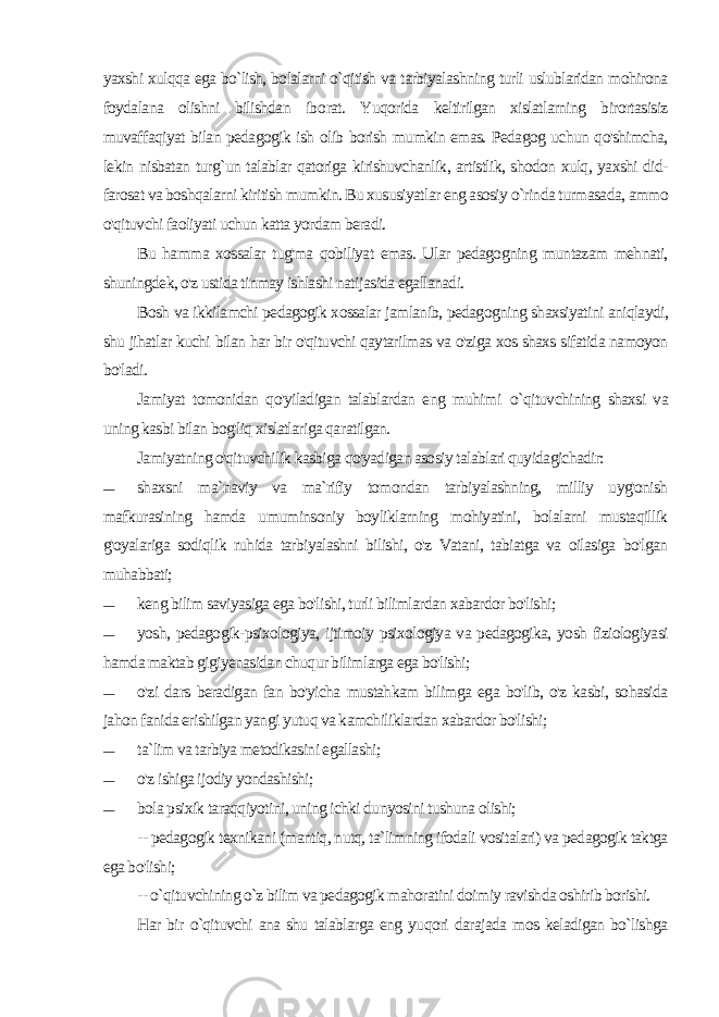 yaxshi xulqqa ega bo`lish, bolalarni o`qitish va tarbiyalashning turli uslublaridan mohirona foydalana olishni bilishdan ibo rat. Yuqorida keltirilgan xislatlarning birortasisiz muvaffaqiyat bilan pedagogik ish olib borish mumkin emas. Pedagog uchun qo&#39;shimcha, lekin nisbatan turg`un talablar qatoriga kirishuvchanlik, artistlik, shodon xulq, yaxshi did- farosat va boshqalarni kiritish mumkin. Bu xususiyatlar eng asosiy o`rinda turmasada, ammo o&#39;qituvchi faoliyati uchun katta yordam beradi. Bu hamma xossalar tug&#39;ma qobiliyat emas. Ular pedagogning muntazam mehnati, shuningdek, o&#39;z ustida tinmay ishlashi nati jasida egallanadi. Bosh va ikkilamchi pedagogik xossalar jamlanib, pedagogning shaxsiyatini aniqlaydi, shu jihatlar kuchi bilan har bir o&#39;qituvchi qaytarilmas va o&#39;ziga xos shaxs sifatida namoyon bo&#39;ladi. Jamiyat tomonidan qo&#39;yiladigan talablardan eng muhimi o`qituvchining shaxsi va uning kasbi bilan bog&#39;liq xislatlariga qa ratilgan. Jamiyatning o&#39;qituvchilik kasbiga qo&#39;yadigan asosiy talablari quyidagichadir: — shaxsni ma`naviy va ma`rifiy tomondan tarbiyalashning, milliy uyg&#39;onish mafkurasining hamda umuminsoniy boyliklarning mohiyatini, bolalarni mustaqillik g&#39;oyalariga sodiqlik ruhida tarbiyalashni bilishi, o&#39;z Vatani, tabiatga va oilasiga bo&#39;lgan muhabbati; — keng bilim saviyasiga ega bo&#39;lishi, turli bilimlardan xabardor bo&#39;lishi; — yosh, pedagogik-psixologiya, ijtimoiy psixologiya va pedagogika, yosh fiziologiyasi hamda maktab gigiyenasidan chuqur bilimlarga ega bo&#39;lishi; — o&#39;zi dars beradigan fan bo&#39;yicha mustahkam bilimga ega bo&#39;lib, o&#39;z kasbi, sohasida jahon fanida erishilgan yangi yutuq va kamchiliklardan xabardor bo&#39;lishi; — ta`lim va tarbiya metodikasini egallashi; — o&#39;z ishiga ijodiy yondashishi; — bola psixik taraqqiyotini, uning ichki dunyosini tushuna olishi; -- pedagogik texnikani (mantiq, nutq, ta`limning ifodali vositalari) va pedagogik taktga ega bo&#39;lishi; -- o`qituvchining o`z bilim va pedagogik mahoratini doimiy ravishda oshirib borishi. Har bir o`qituvchi ana shu talablarga eng yuqori darajada mos keladigan bo`lishga 