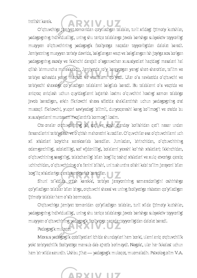 intilishi kerak. O`qituvchiga jamiyat tomonidan qo&#39;yiladigan talablar, tur li xildagi ijtimoiy kutishlar, pedagogning individualligi, uning shu tariqa talablarga javob berishga subyektiv tayyorligi muayyan o`qituvchining pedagogik faoliyatga naqadar tayyorligidan dalolat beradi. Jamiyatning muayyan tarixiy davrida, belgilangan vaqt va belgilangan ish joyiga xos bo&#39;lgan pedagogning asosiy va ikkinchi darajali o`zgaruvchan xususiyatlari haqidagi masalani hal qilish birmuncha murakkabdir. Jamiyatda ro`y berayotgan yangi shart-sharoitlar, ta`lim va tarbiya sohasida yangi maqsad va vazifalarni qo`yadi. Ular o`z navbatida o`qituvchi va tarbiyachi shaxsiga qo`yiladigan talablarni belgilab beradi. Bu talablarni o`z vaqtida va aniqroq aniqlash uchun quyidagilarni bajarish lozim: o`quvchini hozirgi zamon talabiga javob beradigan, erkin fikrlovchi shaxs sifatida shakllantirish uchun pedagogning o&#39;zi mustaqil fikrlovchi, yuqori saviyadagi bilimli, dunyoqarashi keng bo`lmog`i va o&#39;zida bu xususiyatlarni muntazam rivojlantirib bormog`i lozim. Ota-onalar o&#39;qituvchining ish staji va yoshi qanday bo&#39;lishidan qat`i nazar undan farzandlarini tarbiyalash va o`qitish mahoratini kutadilar. O`quvchilar esa o`qituvchilarni uch xil xislatlari bo&#39;yicha xarakterlab beradilar. Jumladan, birinchidan, o`qituvchining odamgarchiligi, adolatliligi, sof vijdonliligi, bolalarni yaxshi ko`rish xislatlari; ikkinchidan, o`qituvchining sezgirligi, talabchanligi bilan bog`liq tashqi xislatlari va xulq-atvoriga qarab; uchinchidan, o`qituvchining o`z fanini bilishi, uni tushuntira olishi kabi ta`lim jarayoni bilan bog`liq xislatlariga qarab xarakterlab beradilar. Shuni ta`kidlab o&#39;tish kerakki, tarbiya jarayonining samaradorligini oshirishga qo`yiladigan talablar bilan birga, o&#39;qituvchi shaxsi va uning faoliyatiga nisbatan qo`yiladigan ijtimoiy talablar ham o`sib bormoqda. O&#39;qituvchiga jamiyat tomonidan qo`yiladigan talablar, turli xil da ijtimoiy kutishlar, pedagogning individualligi, uning shu tariqa talablarga javob berishga subyektiv tayyorligi muayyan o`qituvchining pedagogik faoliyatga naqadar tayyorligidan dalolat beradi. Pedagogik muloqot Maxsus pedagoglik qobiliyatlari ichida shundaylari ham borki, ularni aniq o&#39;qituvchilik yoki tarbiyachilik faoliyatiga man sub deb ajratib bo&#39;lmaydi. Negaki, ular har ikkalasi uchun ham bir xilda zarurdir. Ushbu jihat — pedagogik muloqot, muomaladir. Psixolog olim V.A. 