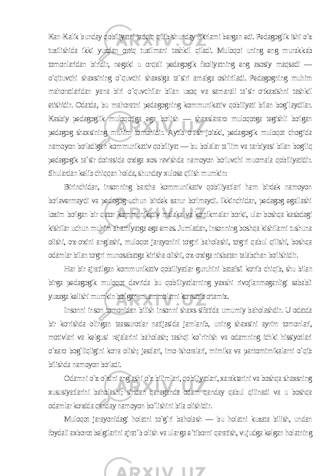 Kan-Kalik bunday qobiliyatni tadqiq qilib shunday fikrlami bergan edi. Pedagoglik ishi o`z tuzilishida ikki yuzdan ortiq tuzilmani tashkil qiladi. Muloqoi uning eng murak kab tomonlaridan biridir, negaki u orqali pedagogik faoliyatning eng asosiy maqsadi — o`qituvchi shaxsining o`quvchi shaxsiga ta`siri amalga oshiriladi. Pedagogning muhim mahoratlaridan ya na biri o `quvchilar bilan uzoq va samarali ta`sir o&#39;tkazishni tash kil etishidir. Odatda, bu mahoratni pedagogning kommunikativ qobiliyati bilan bog`laydilar. Kasbiy pedagoglik muloqotiga ega bo&#39;lish — shaxslararo muloqotga tegishli bo&#39;lgan pedagog shax sining muhim tomonidir. Aytib o&#39;tish joizki, pedagogik muloqot chog&#39;ida namoyon bo&#39;ladigan kommunikativ qobiliyat — bu bolalar ta`lim va tar biyasi bilan bog&#39;liq pedagogik ta`sir doirasida o&#39;ziga xos ravish da namoyon bo&#39;luvchi muomala qobiliyatidir. Shulardan kelib chiqqan holda, shunday xulosa qilish mumkin: Birinchidan, insonning barcha kommunikativ qobiliyatlari ham birdek namoyon bo&#39;lavermaydi va pedagog uchun birdek zarur bo&#39;lmaydi. Ikkinchidan, pedagog egallashi lozim bo&#39;lgan bir qator kommunikativ malaka va ko&#39;nikmalar borki, ular boshqa kasbdagi kishilar uchun muhim ahamiyatga ega emas. Jumladan, insonning boshqa kishilarni tushuna olishi, o&#39;z-o&#39;zini anglashi, muloqot jarayonini to&#39;g&#39;ri baholashi, to&#39;g&#39;ri qabul qilishi, boshqa odamlar bilan to&#39;g&#39;ri munosabatga kirisha olishi, o&#39;z-o&#39;ziga nis batan talabchan bo&#39;lishidir. Har bir ajratilgan kommunikativ qobiliyatlar guruhini bataf sil ko&#39;rib chiqib, shu bilan birga pedagogik muloqot davrida bu qobiliyatlarning yaxshi rivojlanmaganligi sababli yuzaga kelishi mumkin bo&#39;lgan muammolarni ko&#39;rsatib o&#39;tamiz. Insonni inson tomonidan bilish insonni shaxs sifatida umumiy baholashdir. U odatda bir ko&#39;rishda olingan taassurotlar natijasi da jamlanib, uning shaxsini ayrim tomonlari, motivlari va kelgusi rejalarini baholash; tashqi ko`rinish va odamning ichki hissiyotlari o`zaro bog`liqligini ko&#39;ra olish; jestlari, imo-ishoralari, mimika va pantomimikalarni o`qib bilishda namoyon bo&#39;ladi. Odamni o`z-o`zini anglashi o`z bilimlari, qobiliyatlari, xarakterini va boshqa shaxsning xususiyatlarini baholashi; sirtdan qa raganda odam qanday qabul qilinadi va u boshqa odamlar ko&#39;zida qanday namoyon bo`lishini bila olishidir. Muloqot jarayonidagi holatni to`g`ri baholash — bu holatni kuzata bilish, undan foydali axborot belgilarini ajrat`b olish va ular ga e`tiborni qaratish, vujudga kelgan holatning 