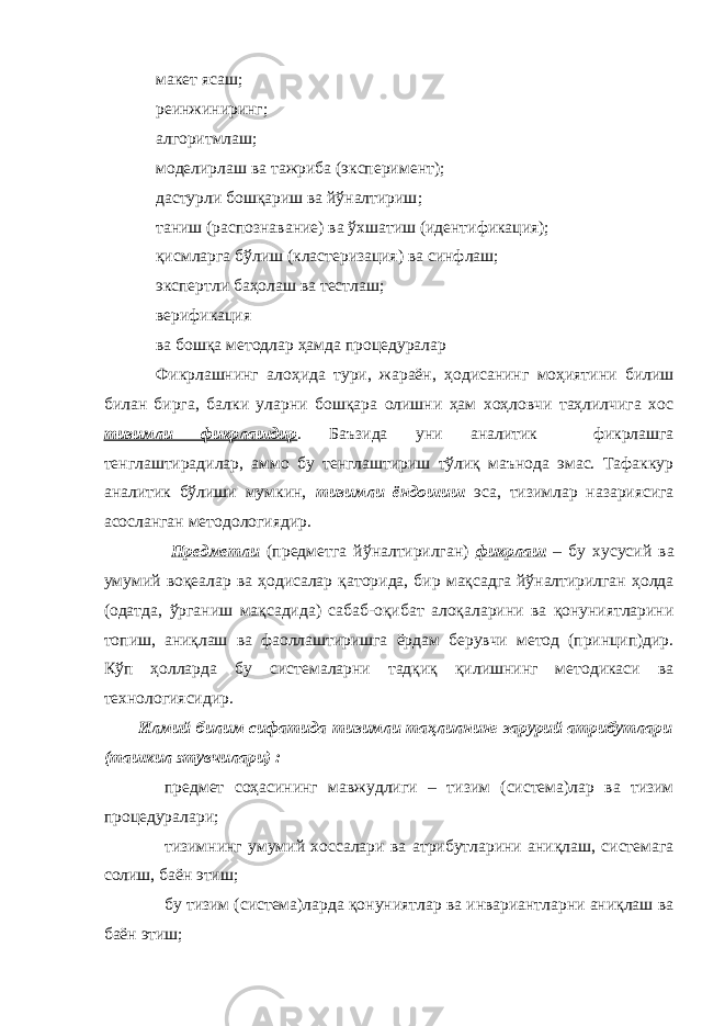  м акет ясаш ;  реинжиниринг;  алгоритм лаш ;  м оделир лаш ва тажриба ( эксперимент ) ;  дастурли бошқариш ва йўналтириш ;  таниш ( распознавание ) ва ўхшатиш ( идентификация ) ;  қисмларга бўлиш ( кластеризация ) ва синфлаш ;  э ксперт ли баҳолаш ва тестлаш ;  верификация  ва бошқа метод лар ҳамда процедур алар  Фикрлашнинг алоҳида тури, жараён, ҳодисанинг моҳиятини билиш билан бирга, балки уларни бошқара олишни ҳам хоҳловчи таҳлилчига хос тизимли фикрлашдир . Баъзида уни аналитик фикрлашга тенглаштирадилар, аммо бу тенглаштириш тўлиқ маънода эмас. Тафаккур аналитик бўлиши мумкин, тизимли ёндошиш эса, тизимлар назариясига асосланган методологиядир.  Предметли (предметга йўналтирилган) фикрлаш – бу хусусий ва умумий воқеалар ва ҳодисалар қаторида, бир мақсадга йўналтирилган ҳолда (одатда, ўрганиш мақсадида) сабаб-оқибат алоқаларини ва қонуниятларини топиш, аниқлаш ва фаоллаштиришга ёрдам берувчи метод (принцип)дир. Кўп ҳолларда бу системаларни тадқиқ қилишнинг методикаси ва технологиясидир. Илмий билим сифатида тизимли таҳлилнинг зарурий атрибутлари (ташкил этувчилари) :  предмет соҳасининг мавжудлиги – тизим ( систем а)лар ва тизим процедур алари ;  тизимнинг умумий хоссалари ва атрибутларини аниқлаш, системага солиш, баён этиш ;  бу тизим (система)ларда қонуниятлар ва инвариантларни аниқлаш ва баён этиш ; 