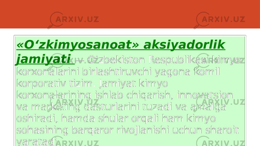 «O‘zkimyosanoat» aksiyadorlik jamiyati — O‘zbekiston Respublikasi kimyo korxonalarini birlashtiruvchi yagona komil korporativ tizim. Jamiyat kimyo korxonalarining ishlab chiqarish, innovatsion va marketing dasturlarini tuzadi va amalga oshiradi, hamda shular orqali ham kimyo sohasining barqaror rivojlanishi uchun sharoit yaratadi 