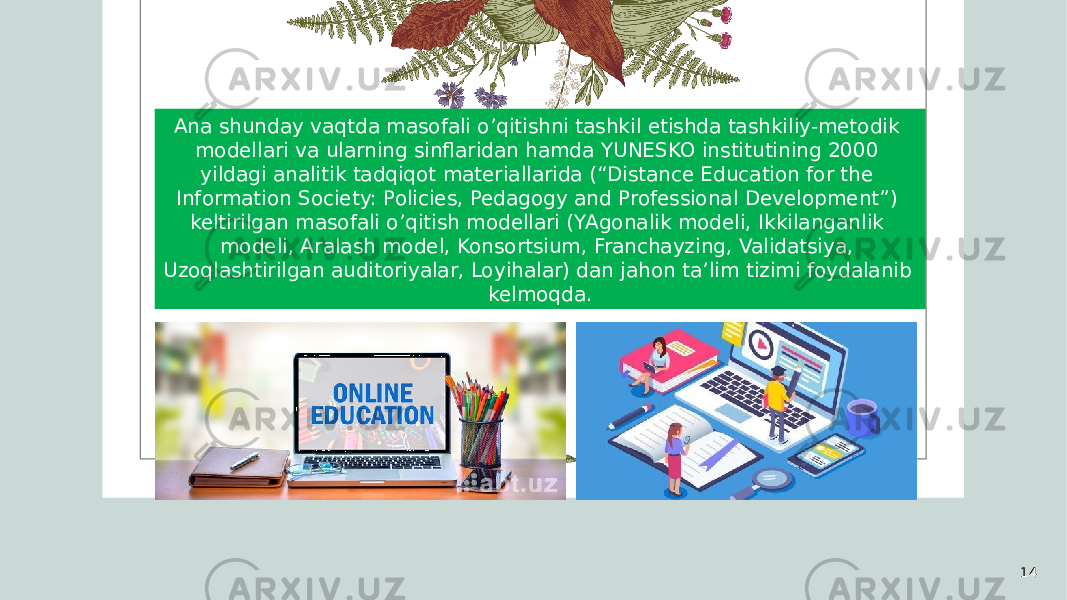 14Ana shunday vaqtda masofali o’qitishni tashkil etishda tashkiliy-metodik modellari va ularning sinflaridan hamda YUNESKO institutining 2000 yildagi analitik tadqiqot materiallarida (“Distance Education for the Information Society: Policies, Pedagogy and Professional Development”) keltirilgan masofali o’qitish modellari (YAgonalik modeli, Ikkilanganlik modeli, Aralash model, Konsortsium, Franchayzing, Validatsiya, Uzoqlashtirilgan auditoriyalar, Loyihalar) dan jahon ta’lim tizimi foydalanib kelmoqda. 