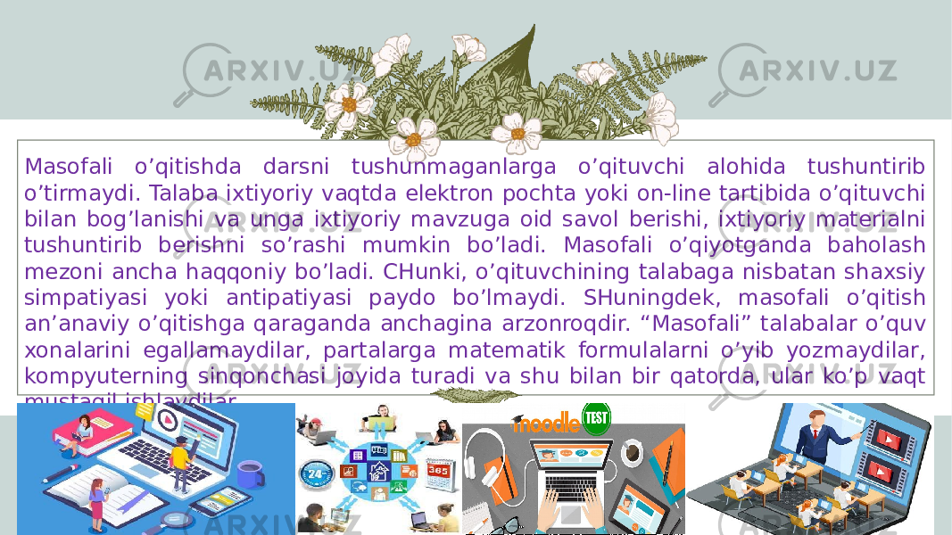 Masofali o’qitishda darsni tushunmaganlarga o’qituvchi alohida tushuntirib o’tirmaydi. Talaba ixtiyoriy vaqtda elektron pochta yoki on-line tartibida o’qituvchi bilan bog’lanishi va unga ixtiyoriy mavzuga oid savol berishi, ixtiyoriy materialni tushuntirib berishni so’rashi mumkin bo’ladi. Masofali o’qiyotganda baholash mezoni ancha haqqoniy bo’ladi. CHunki, o’qituvchining talabaga nisbatan shaxsiy simpatiyasi yoki antipatiyasi paydo bo’lmaydi. SHuningdek, masofali o’qitish an’anaviy o’qitishga qaraganda anchagina arzonroqdir. “Masofali” talabalar o’quv xonalarini egallamaydilar, partalarga matematik formulalarni o’yib yozmaydilar, kompyuterning sinqonchasi joyida turadi va shu bilan bir qatorda, ular ko’p vaqt mustaqil ishlaydilar. 