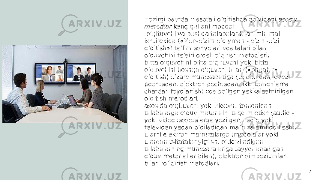 7Hozirgi paytda masofali o’qitishda qo’yidagi asosiy metodlar keng qullanilmoqda: o’qituvchi va boshqa talabalar bilan minimal ishtirokida («Men-o’zim o’qiyman - o’zini-o’zi o’qitish») ta’lim ashyolari vositalari bilan o’quvchini ta’siri orqali o’qitish metodlari; bitta o’quvchini bitta o’qituvchi yoki bitta o’quvchini boshqa o’quvchi bilan («birgabir» o’qitish) o’zaro munosabatiga (telefondan, ovozli pochtadan, elektron pochtadan, ikki tomonlama chatdan foydlanish) xos bo’lgan yakkalashtirilgan o’qitish metodlari; asosida o’qituvchi yoki ekspert tomonidan talabalarga o’quv materialni taqdim etish (audio - yoki videokassetalarga yozilgan, radio yoki televideniyadan o’qiladigan ma’ruzalarni qo’llash), ularni elektron ma’ruzalarga (maqolalar yoki ulardan tsitatalar yig’ish, o’tkaziladigan talabalarning munozaralariga tayyorlanadigan o’quv materiallar bilan), elektron simpoziumlar bilan to’ldirish metodlari; 