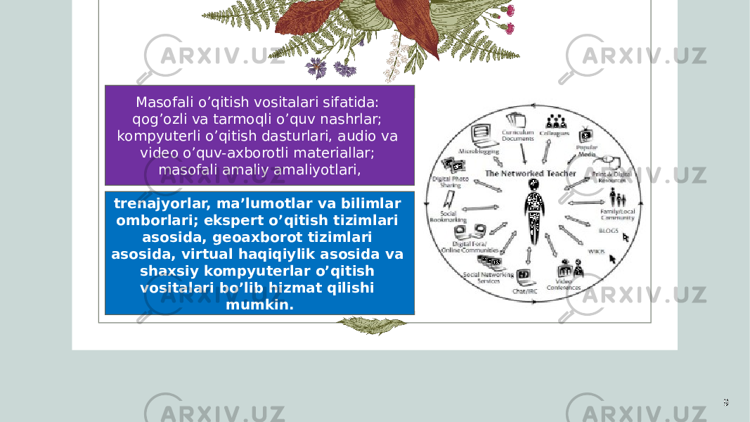 9Masofali o’qitish vositalari sifatida: qog’ozli va tarmoqli o’quv nashrlar; kompyuterli o’qitish dasturlari, audio va video o’quv-axborotli materiallar; masofali amaliy amaliyotlari, trenajyorlar, ma’lumotlar va bilimlar omborlari; ekspert o’qitish tizimlari asosida, geoaxborot tizimlari asosida, virtual haqiqiylik asosida va shaxsiy kompyuterlar o’qitish vositalari bo’lib hizmat qilishi mumkin. 